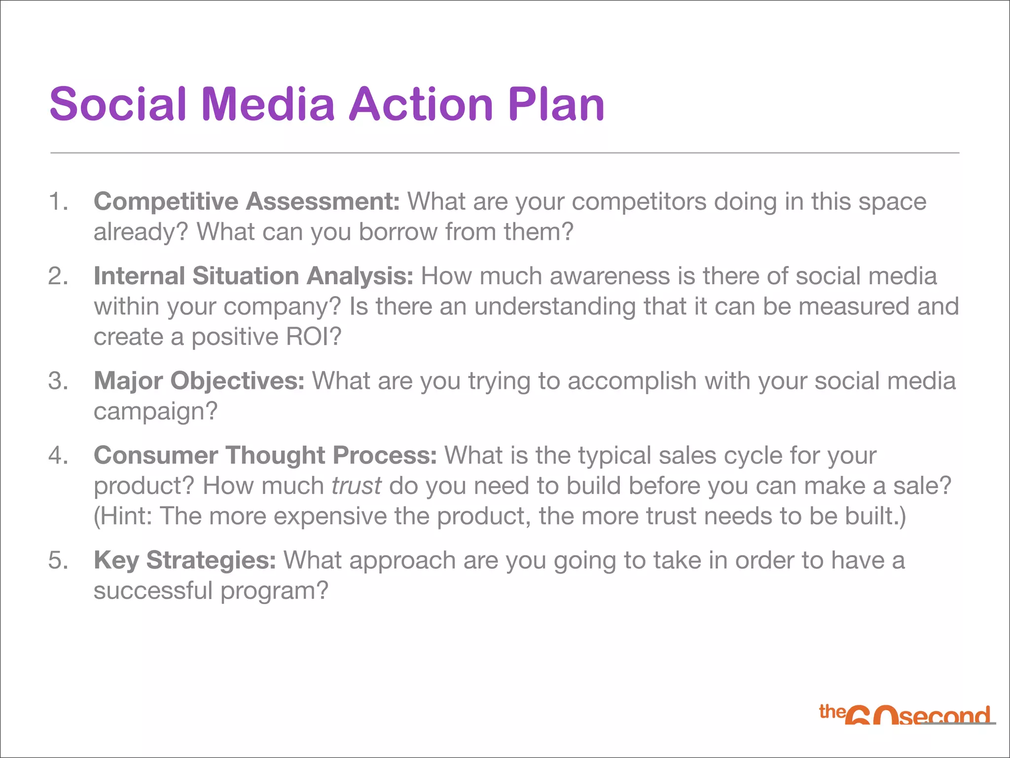Social Media Action Plan
1. Competitive Assessment: What are your competitors doing in this space
   already? What can you borrow from them?
2. Internal Situation Analysis: How much awareness is there of social media
   within your company? Is there an understanding that it can be measured and
   create a positive ROI?
3. Major Objectives: What are you trying to accomplish with your social media
   campaign?
4. Consumer Thought Process: What is the typical sales cycle for your
   product? How much trust do you need to build before you can make a sale?
   (Hint: The more expensive the product, the more trust needs to be built.)
5. Key Strategies: What approach are you going to take in order to have a
   successful program?
 