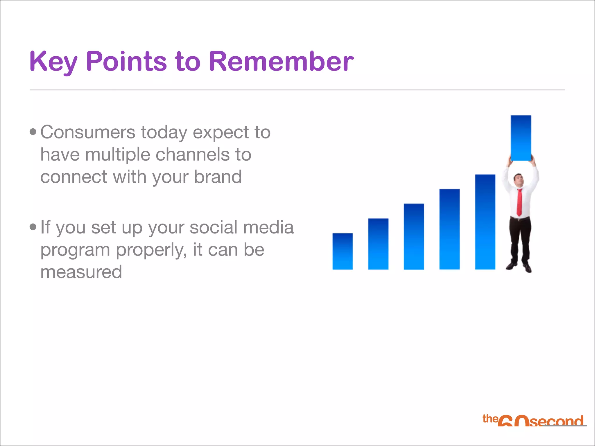 Key Points to Remember

• Consumers today expect to
  have multiple channels to
  connect with your brand

• If you set up your social media
  program properly, it can be
  measured
 