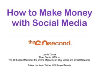 How to Make Money
 with Social Media


                                 Jamie Turner
                             Chief Content Ofﬁcer
The 60 Second Marketer, the Online Magazine of BKV Digital and Direct Response

                  Follow Jamie on Twitter @60SecondTweets
 