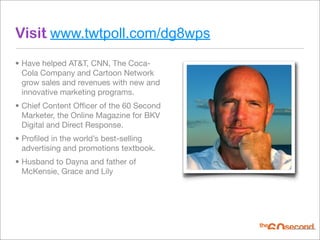 Visit www.twtpoll.com/dg8wps
• Have helped AT&T, CNN, The Coca-
  Cola Company and Cartoon Network
  grow sales and revenues with new and
  innovative marketing programs.
• Chief Content Ofﬁcer of the 60 Second
  Marketer, the Online Magazine for BKV
  Digital and Direct Response.
• Proﬁled in the world’s best-selling
  advertising and promotions textbook.
• Husband to Dayna and father of
  McKensie, Grace and Lily
 
