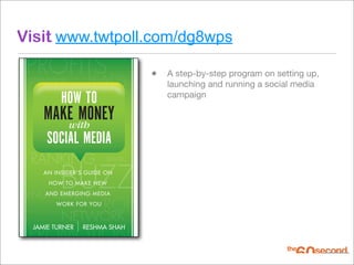 Visit www.twtpoll.com/dg8wps
 PROFITS                         • A step-by-step program on setting up,
 CONVERSION       LEADS             launching and running a social media
          HOW TO                    campaign

     MAKE MONEY
        with
      SOCIAL MEDIA
 RANKING               TRAFFIC



          BUZZ
     AN INSIDER'S GUIDE ON
      HOW TO MAKE NEW

 ENGAGEMENTMEDIA
    AND EMERGING
        WORK FOR YOU
                       ROI
          NETWORK
 PROMOTION
  JAMIE TURNER   RESHMA SHAH
 
