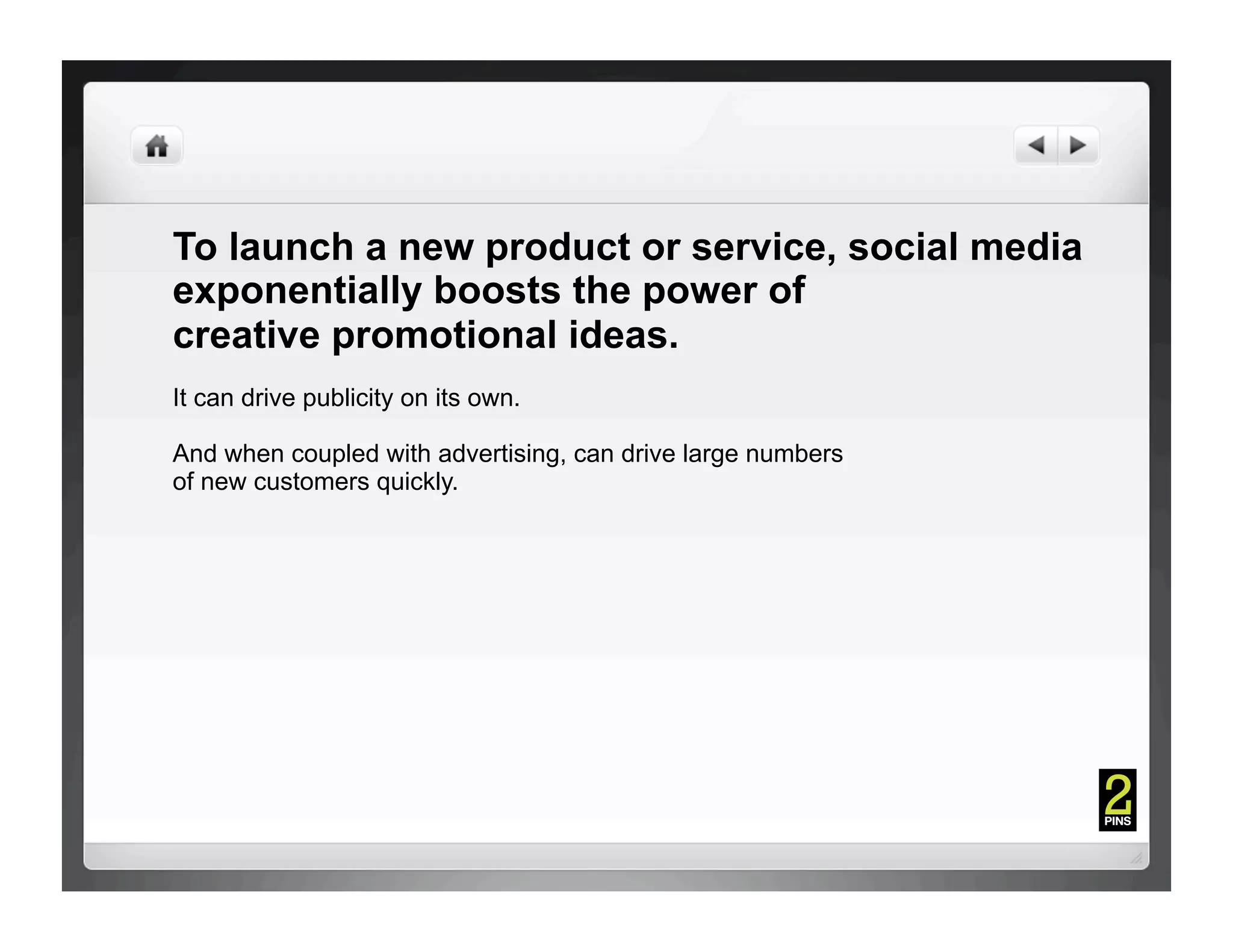 To launch a new product or service, social media
exponentially boosts the power of
creative promotional ideas.
It can drive publicity on its own.

And when coupled with advertising, can drive large numbers
of new customers quickly.
 