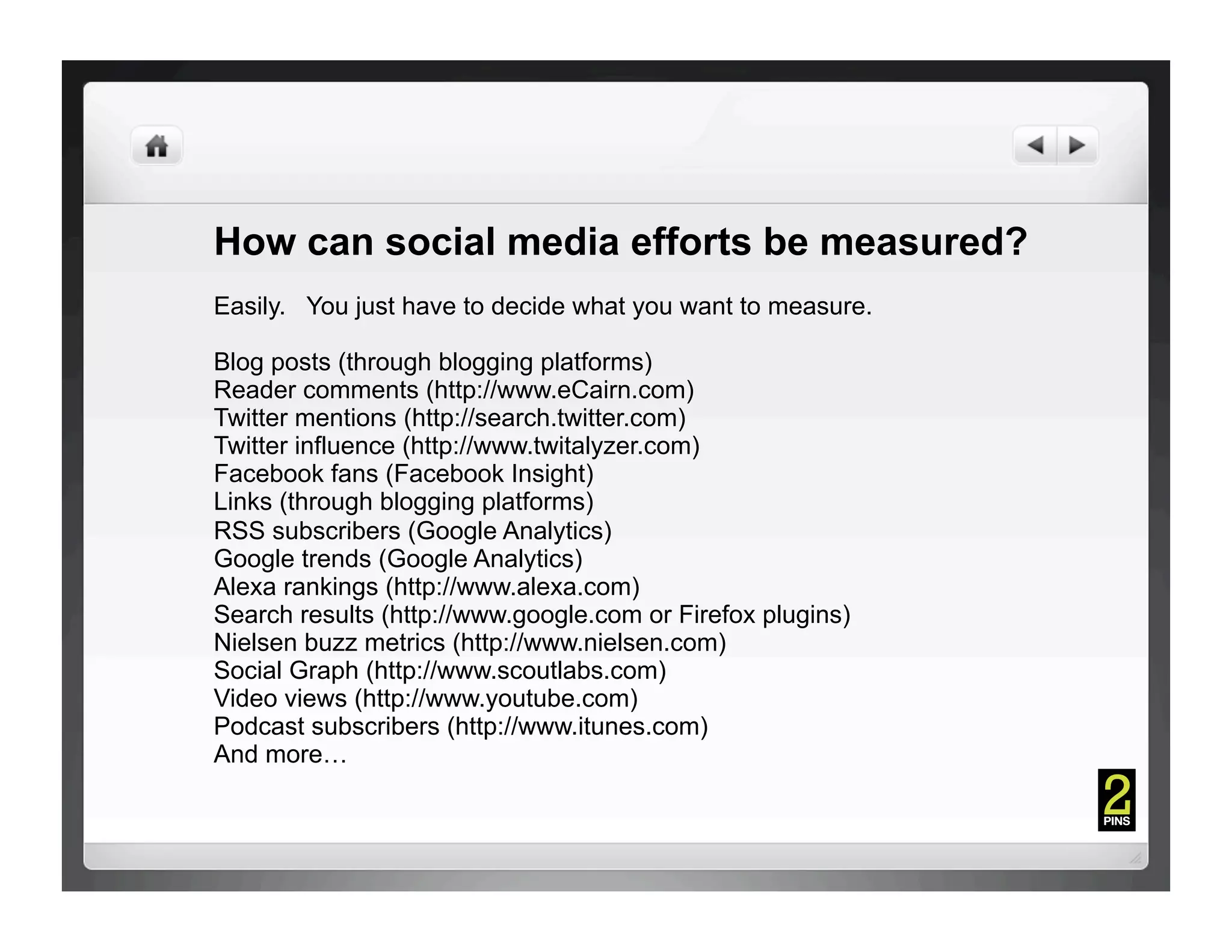How can social media efforts be measured?
Easily. You just have to decide what you want to measure.

Blog posts (through blogging platforms)
Reader comments (http://www.eCairn.com)
Twitter mentions (http://search.twitter.com)
Twitter influence (http://www.twitalyzer.com)
Facebook fans (Facebook Insight)
Links (through blogging platforms)
RSS subscribers (Google Analytics)
Google trends (Google Analytics)
Alexa rankings (http://www.alexa.com)
Search results (http://www.google.com or Firefox plugins)
Nielsen buzz metrics (http://www.nielsen.com)
Social Graph (http://www.scoutlabs.com)
Video views (http://www.youtube.com)
Podcast subscribers (http://www.itunes.com)
And more…
 