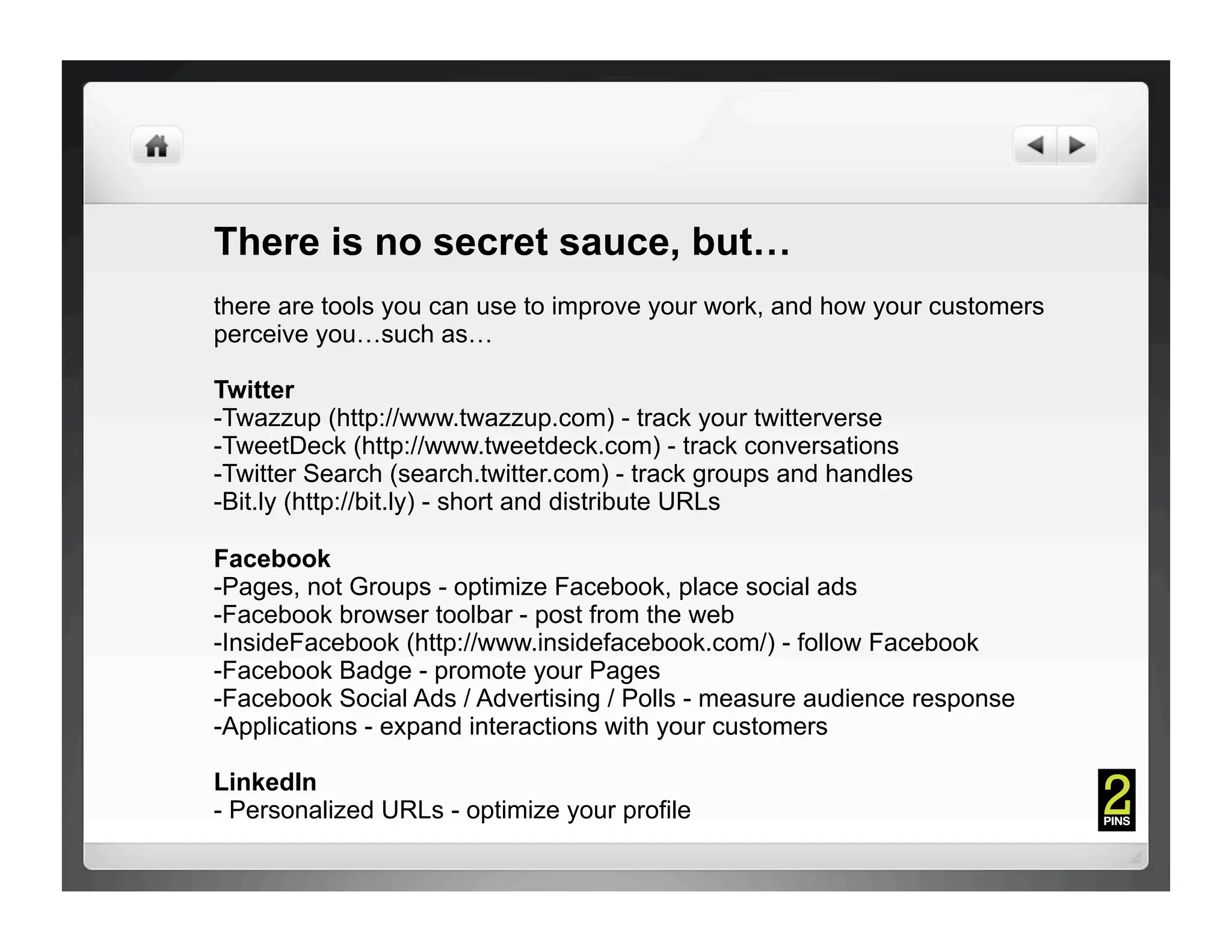 There is no secret sauce, but…
there are tools you can use to improve your work, and how your customers
perceive you…such as…

Twitter
- Twazzup (http://www.twazzup.com) - track your twitterverse
- TweetDeck (http://www.tweetdeck.com) - track conversations
- Twitter Search (search.twitter.com) - track groups and handles
- Bit.ly (http://bit.ly) - short and distribute URLs

Facebook
- Pages, not Groups - optimize Facebook, place social ads
- Facebook browser toolbar - post from the web
- InsideFacebook (http://www.insidefacebook.com/) - follow Facebook
- Facebook Badge - promote your Pages
- Facebook Social Ads / Advertising / Polls - measure audience response
- Applications - expand interactions with your customers

LinkedIn
- Personalized URLs - optimize your profile
 