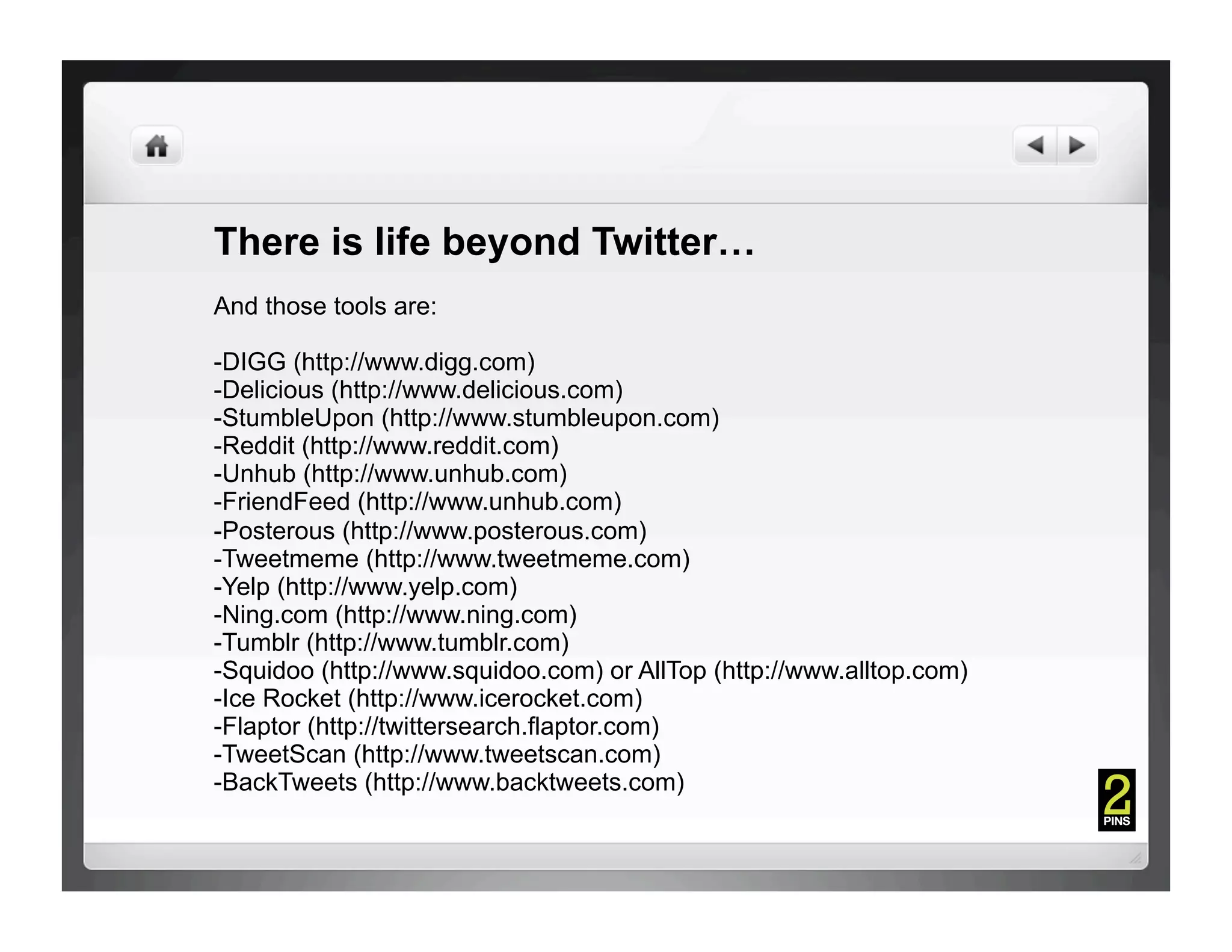 There is life beyond Twitter…
And those tools are:

- DIGG (http://www.digg.com)
- Delicious (http://www.delicious.com)
- StumbleUpon (http://www.stumbleupon.com)
- Reddit (http://www.reddit.com)
- Unhub (http://www.unhub.com)
- FriendFeed (http://www.unhub.com)
- Posterous (http://www.posterous.com)
- Tweetmeme (http://www.tweetmeme.com)
- Yelp (http://www.yelp.com)
-Ning.com (http://www.ning.com)
-Tumblr (http://www.tumblr.com)
-Squidoo (http://www.squidoo.com) or AllTop (http://www.alltop.com)
-Ice Rocket (http://www.icerocket.com)
-Flaptor (http://twittersearch.flaptor.com)
-TweetScan (http://www.tweetscan.com)
-BackTweets (http://www.backtweets.com)
 