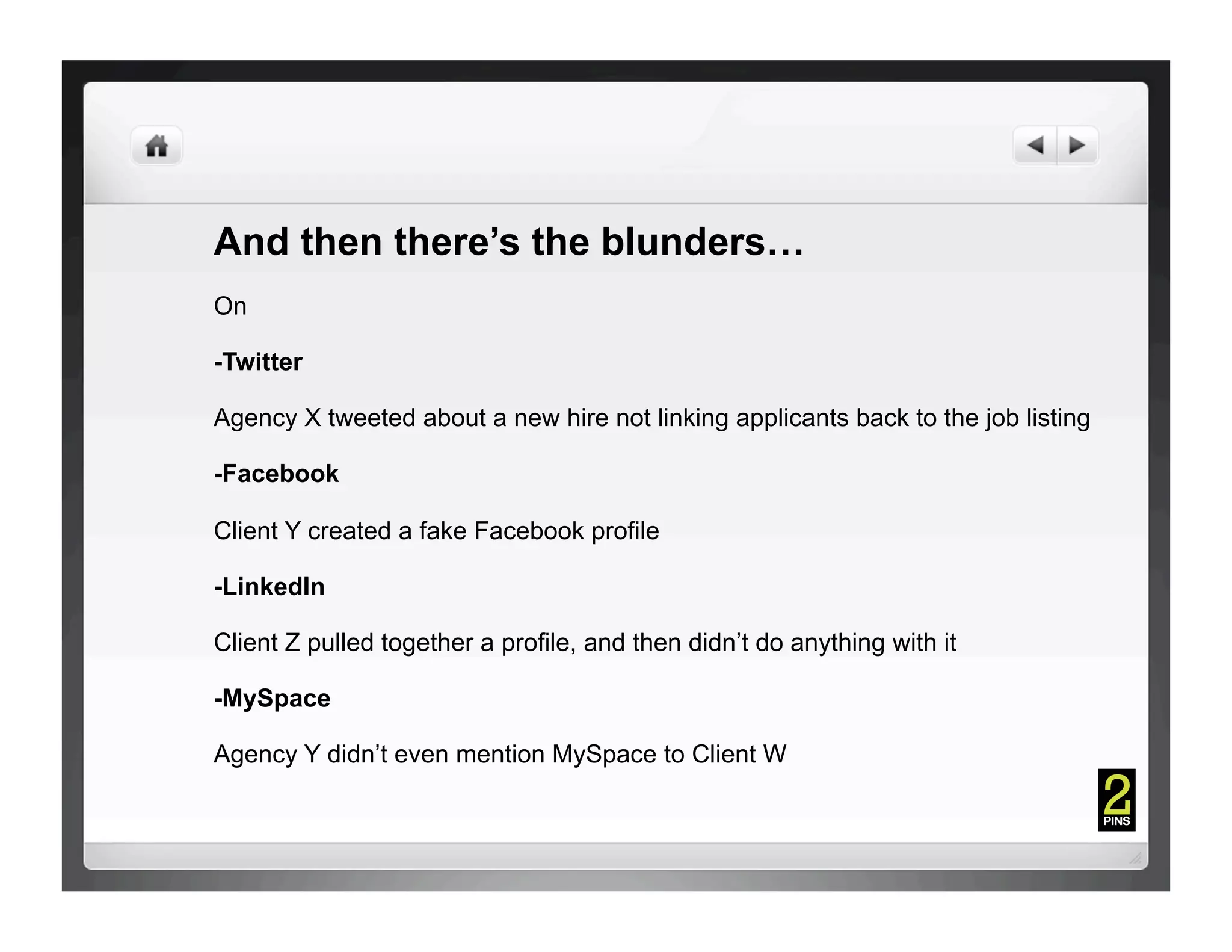 And then there’s the blunders…
On

-Twitter

Agency X tweeted about a new hire not linking applicants back to the job listing

-Facebook

Client Y created a fake Facebook profile

-LinkedIn

Client Z pulled together a profile, and then didn’t do anything with it

-MySpace

Agency Y didn’t even mention MySpace to Client W
 