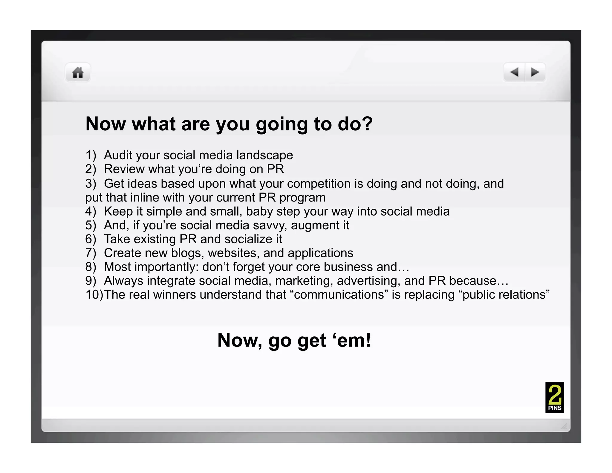 Now what are you going to do?
1)  Audit your social media landscape
2)  Review what you’re doing on PR
3)  Get ideas based upon what your competition is doing and not doing, and
put that inline with your current PR program
4)  Keep it simple and small, baby step your way into social media
5)  And, if you’re social media savvy, augment it
6)  Take existing PR and socialize it
7)  Create new blogs, websites, and applications
8)  Most importantly: don’t forget your core business and…
9)  Always integrate social media, marketing, advertising, and PR because…
10) The real winners understand that “communications” is replacing “public relations”


                        Now, go get ‘em!
 