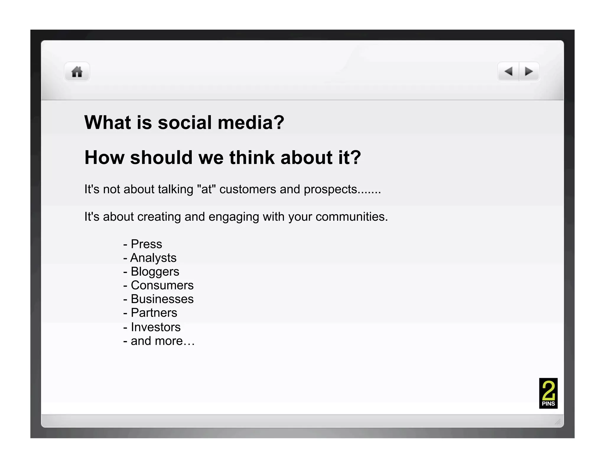 What is social media?
How should we think about it?
It's not about talking "at" customers and prospects.......

It's about creating and engaging with your communities.

       - Press
       - Analysts
       - Bloggers
       - Consumers
       - Businesses
       - Partners
       - Investors
       - and more…
 