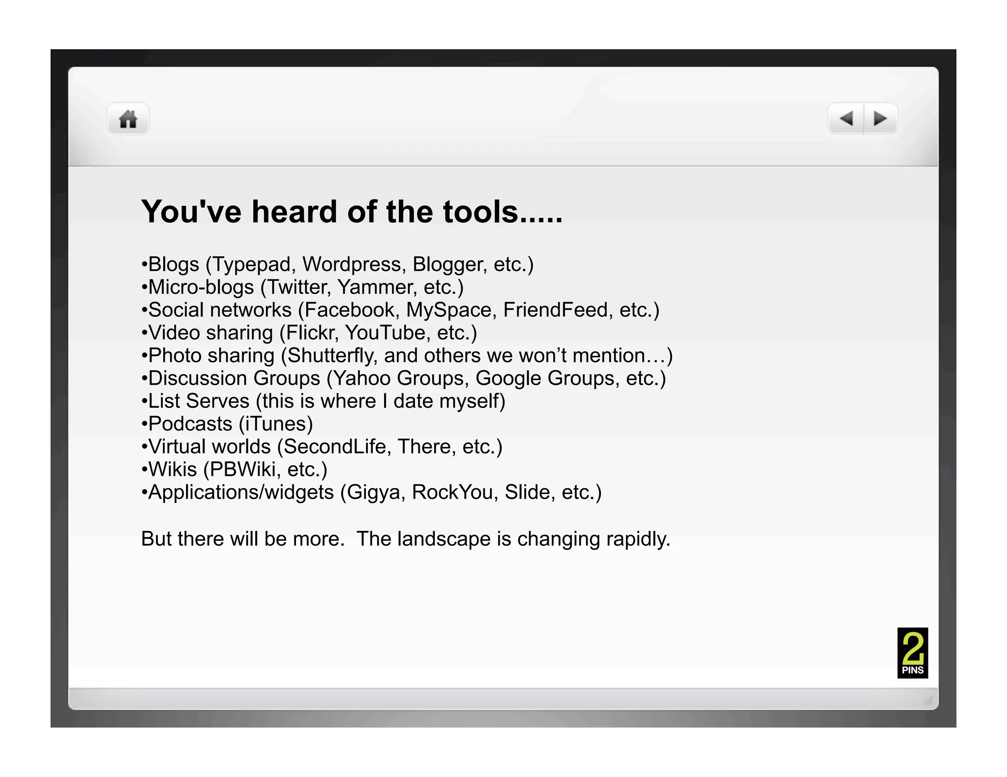 You've heard of the tools.....
• Blogs (Typepad, Wordpress, Blogger, etc.)
• Micro-blogs (Twitter, Yammer, etc.)
• Social networks (Facebook, MySpace, FriendFeed, etc.)
• Video sharing (Flickr, YouTube, etc.)
• Photo sharing (Shutterfly, and others we won’t mention…)
• Discussion Groups (Yahoo Groups, Google Groups, etc.)
• List Serves (this is where I date myself)
• Podcasts (iTunes)
• Virtual worlds (SecondLife, There, etc.)
• Wikis (PBWiki, etc.)
• Applications/widgets (Gigya, RockYou, Slide, etc.)

But there will be more. The landscape is changing rapidly.
 