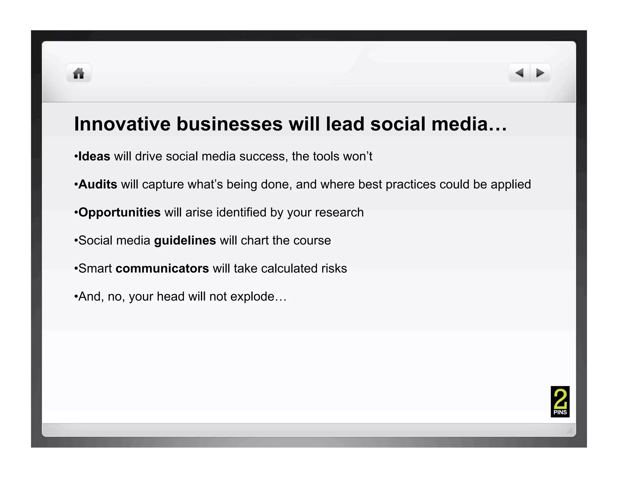 Innovative businesses will lead social media…
• Ideas will drive social media success, the tools won’t

• Audits will capture what’s being done, and where best practices could be applied

• Opportunities will arise identified by your research

• Social media guidelines will chart the course

• Smart communicators will take calculated risks

• And, no, your head will not explode…
 