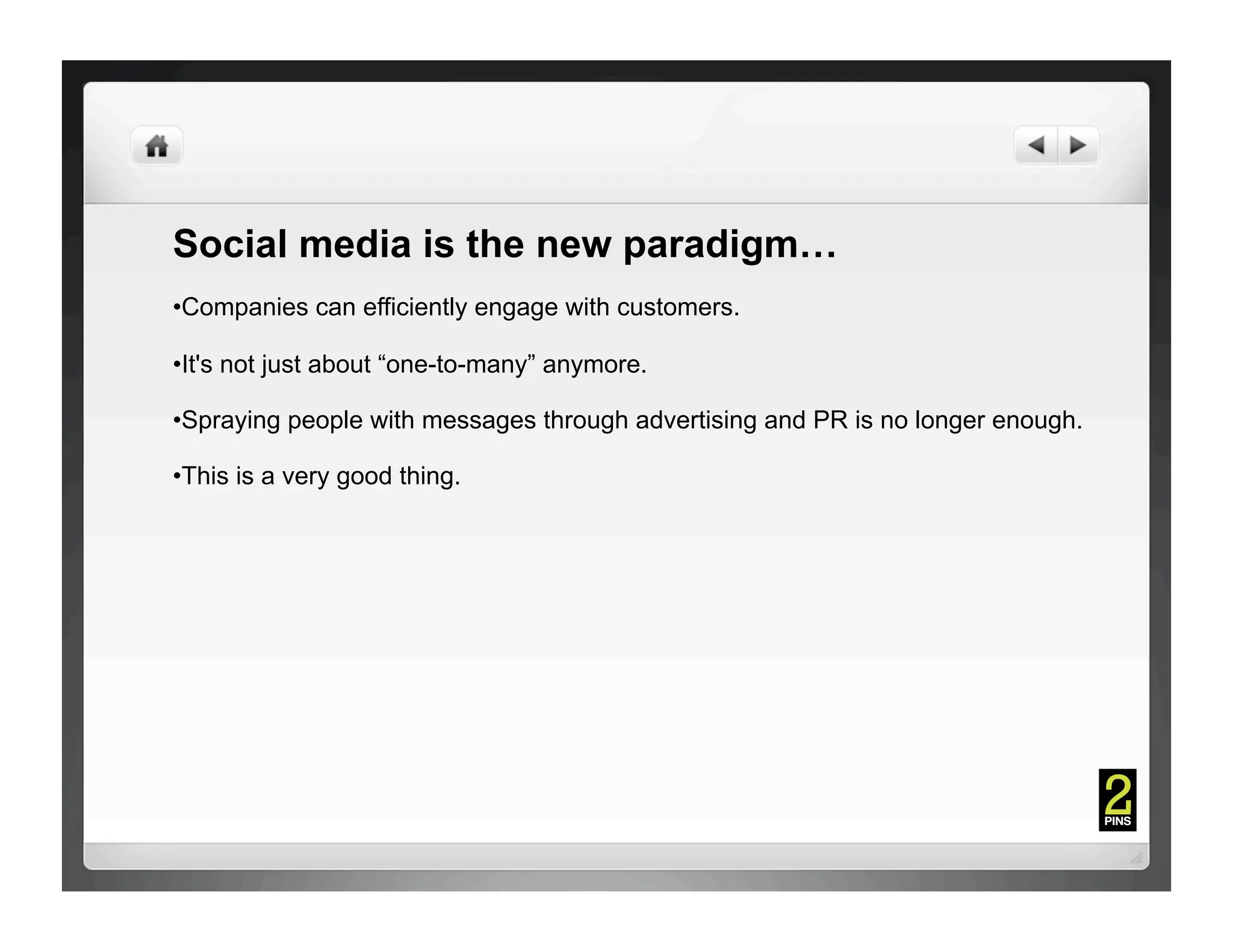 Social media is the new paradigm…
• Companies can efficiently engage with customers.

• It's not just about “one-to-many” anymore.

• Spraying people with messages through advertising and PR is no longer enough.

• This is a very good thing.
 