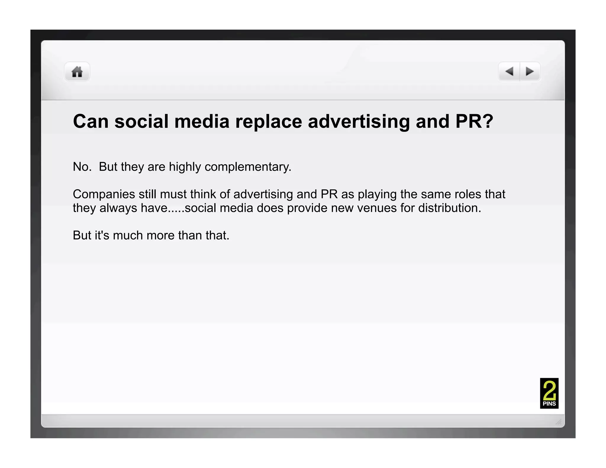 Can social media replace advertising and PR?

No. But they are highly complementary.

Companies still must think of advertising and PR as playing the same roles that
they always have.....social media does provide new venues for distribution.

But it's much more than that.
 