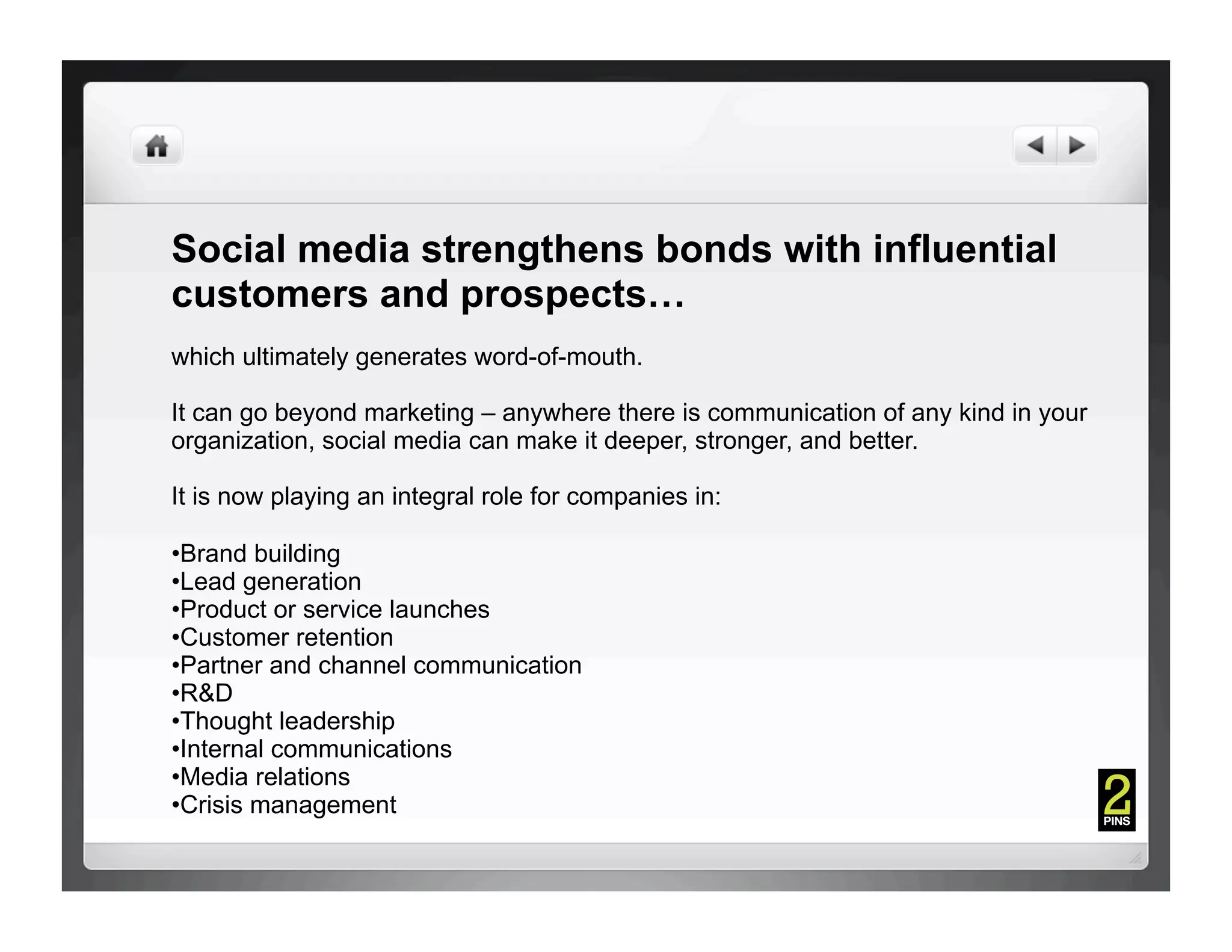 Social media strengthens bonds with influential
customers and prospects…
which ultimately generates word-of-mouth.

It can go beyond marketing – anywhere there is communication of any kind in your
organization, social media can make it deeper, stronger, and better.

It is now playing an integral role for companies in:

• Brand building
• Lead generation
• Product or service launches
• Customer retention
• Partner and channel communication
• R&D
• Thought leadership
• Internal communications
• Media relations
• Crisis management
 