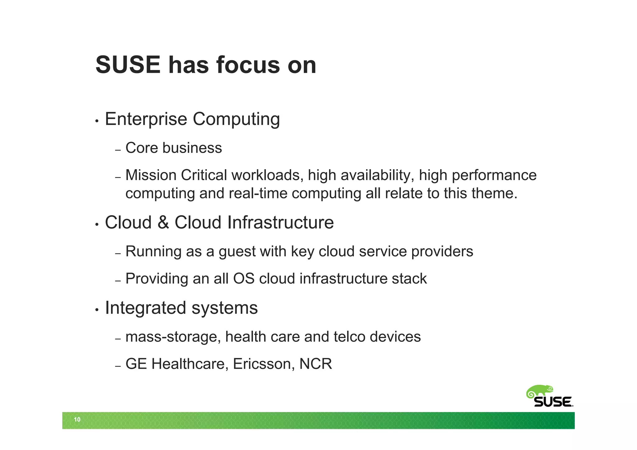 SUSE has focus on

     •   Enterprise Computing
          –   Core business
          –   Mission Critical workloads, high availability, high performance
              computing and real-time computing all relate to this theme.
     •   Cloud & Cloud Infrastructure
          –   Running as a guest with key cloud service providers
          –   Providing an all OS cloud infrastructure stack
     •   Integrated systems
          –   mass-storage, health care and telco devices
          –   GE Healthcare, Ericsson, NCR


10
 
