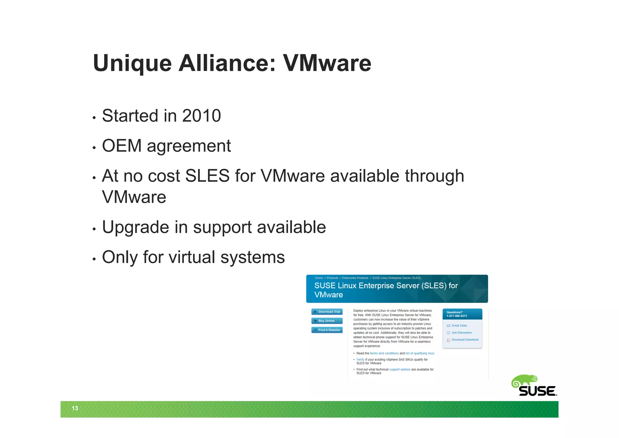 Unique Alliance: VMware

     •   Started in 2010
     •   OEM agreement
     •   At no cost SLES for VMware available through
         VMware
     •   Upgrade in support available
     •   Only for virtual systems




13
 