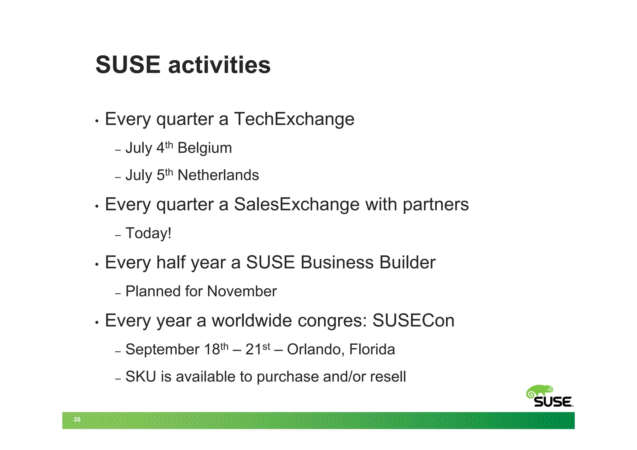 SUSE activities

     •   Every quarter a TechExchange
          –   July 4th Belgium
          –   July 5th Netherlands
     •   Every quarter a SalesExchange with partners
          –   Today!
     •   Every half year a SUSE Business Builder
          –   Planned for November
     •   Every year a worldwide congres: SUSECon
          –   September 18th – 21st – Orlando, Florida
          –   SKU is available to purchase and/or resell

20
 