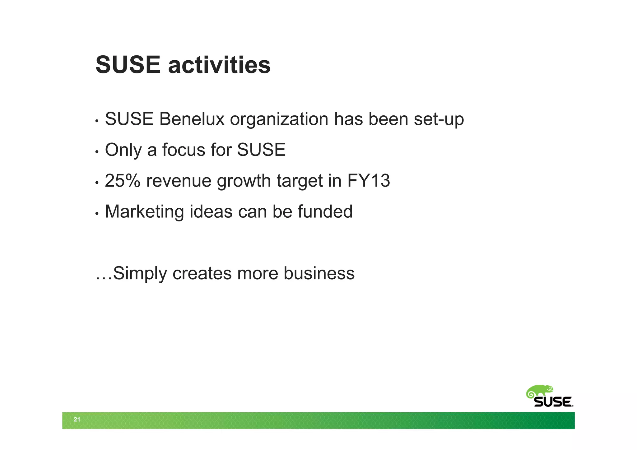 SUSE activities

     •   SUSE Benelux organization has been set-up
     •   Only a focus for SUSE
     •   25% revenue growth target in FY13
     •   Marketing ideas can be funded


     …Simply creates more business




21
 