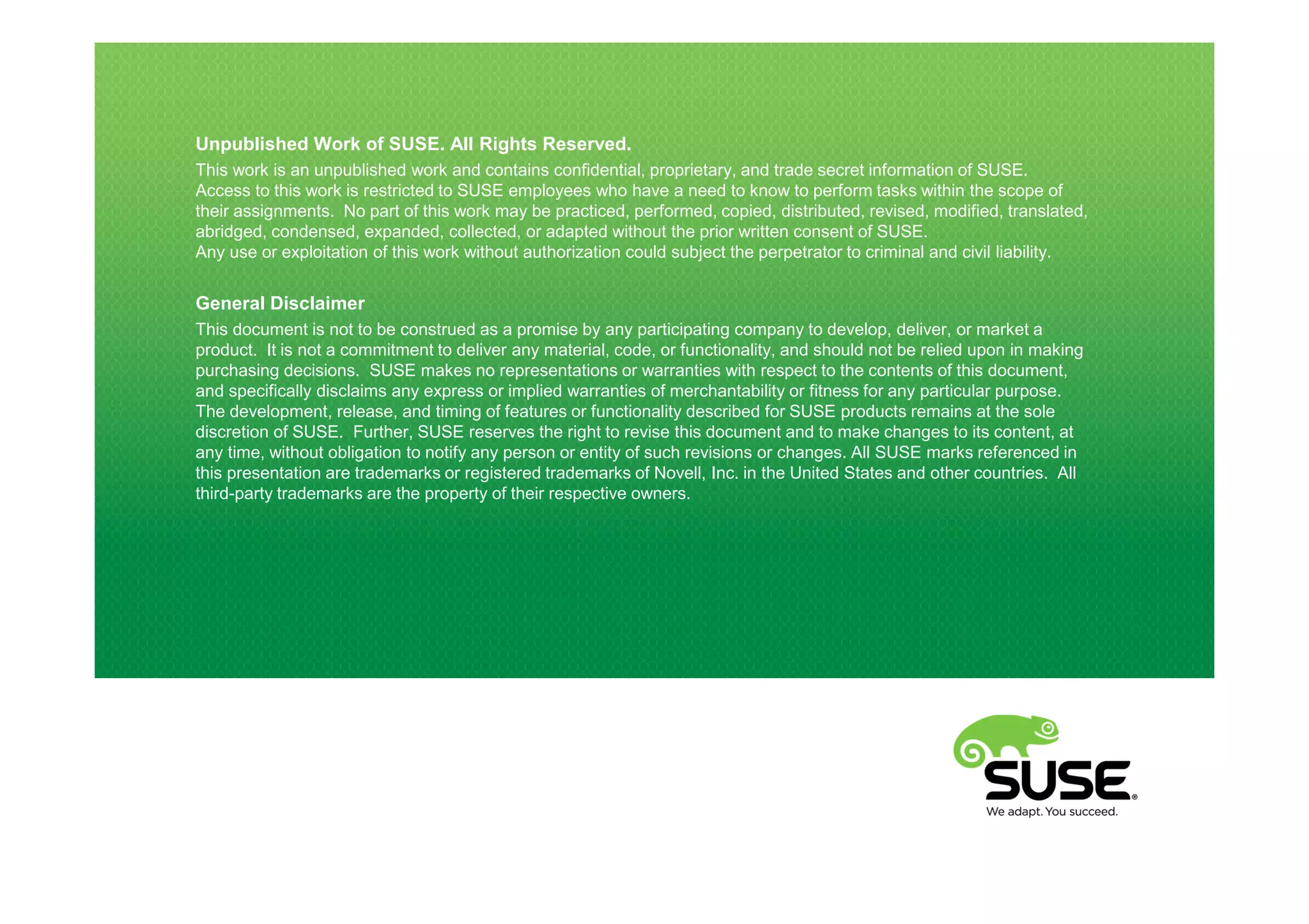 Unpublished Work of SUSE. All Rights Reserved.
This work is an unpublished work and contains confidential, proprietary, and trade secret information of SUSE.
Access to this work is restricted to SUSE employees who have a need to know to perform tasks within the scope of
their assignments. No part of this work may be practiced, performed, copied, distributed, revised, modified, translated,
abridged, condensed, expanded, collected, or adapted without the prior written consent of SUSE.
Any use or exploitation of this work without authorization could subject the perpetrator to criminal and civil liability.


General Disclaimer
This document is not to be construed as a promise by any participating company to develop, deliver, or market a
product. It is not a commitment to deliver any material, code, or functionality, and should not be relied upon in making
purchasing decisions. SUSE makes no representations or warranties with respect to the contents of this document,
and specifically disclaims any express or implied warranties of merchantability or fitness for any particular purpose.
The development, release, and timing of features or functionality described for SUSE products remains at the sole
discretion of SUSE. Further, SUSE reserves the right to revise this document and to make changes to its content, at
any time, without obligation to notify any person or entity of such revisions or changes. All SUSE marks referenced in
this presentation are trademarks or registered trademarks of Novell, Inc. in the United States and other countries. All
third-party trademarks are the property of their respective owners.
 
