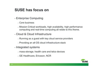 SUSE has focus on

     •   Enterprise Computing
          –   Core business
          –   Mission Critical workloads, high availability, high performance
              computing and real-time computing all relate to this theme.
     •   Cloud & Cloud Infrastructure
          –   Running as a guest with key cloud service providers
          –   Providing an all OS cloud infrastructure stack
     •   Integrated systems
          –   mass-storage, health care and telco devices
          –   GE Healthcare, Ericsson, NCR


10
 