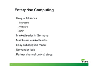 Enterprise Computing

     •   Unique Alliances
          –   Microsoft
          –   VMware
          –   SAP
     •   Market leader in Germany
     •   Mainframe market leader
     •   Easy subscription model
     •   No vendor-lock
     •   Partner channel only strategy


11
 