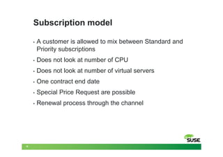 Subscription model

     •   A customer is allowed to mix between Standard and
         Priority subscriptions
     •   Does not look at number of CPU
     •   Does not look at number of virtual servers
     •   One contract end date
     •   Special Price Request are possible
     •   Renewal process through the channel




16
 