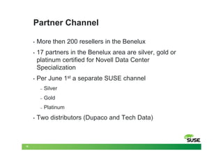 Partner Channel

     •   More then 200 resellers in the Benelux
     •   17 partners in the Benelux area are silver, gold or
         platinum certified for Novell Data Center
         Specialization
     •   Per June 1st a separate SUSE channel
          –   Silver
          –   Gold
          –   Platinum
     •   Two distributors (Dupaco and Tech Data)



19
 