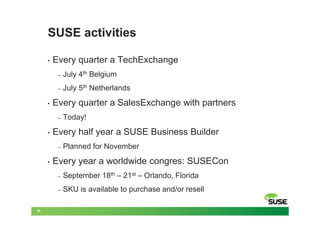 SUSE activities

     •   Every quarter a TechExchange
          –   July 4th Belgium
          –   July 5th Netherlands
     •   Every quarter a SalesExchange with partners
          –   Today!
     •   Every half year a SUSE Business Builder
          –   Planned for November
     •   Every year a worldwide congres: SUSECon
          –   September 18th – 21st – Orlando, Florida
          –   SKU is available to purchase and/or resell

20
 