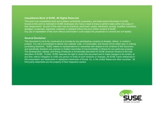 Unpublished Work of SUSE. All Rights Reserved.
This work is an unpublished work and contains confidential, proprietary, and trade secret information of SUSE.
Access to this work is restricted to SUSE employees who have a need to know to perform tasks within the scope of
their assignments. No part of this work may be practiced, performed, copied, distributed, revised, modified, translated,
abridged, condensed, expanded, collected, or adapted without the prior written consent of SUSE.
Any use or exploitation of this work without authorization could subject the perpetrator to criminal and civil liability.


General Disclaimer
This document is not to be construed as a promise by any participating company to develop, deliver, or market a
product. It is not a commitment to deliver any material, code, or functionality, and should not be relied upon in making
purchasing decisions. SUSE makes no representations or warranties with respect to the contents of this document,
and specifically disclaims any express or implied warranties of merchantability or fitness for any particular purpose.
The development, release, and timing of features or functionality described for SUSE products remains at the sole
discretion of SUSE. Further, SUSE reserves the right to revise this document and to make changes to its content, at
any time, without obligation to notify any person or entity of such revisions or changes. All SUSE marks referenced in
this presentation are trademarks or registered trademarks of Novell, Inc. in the United States and other countries. All
third-party trademarks are the property of their respective owners.
 