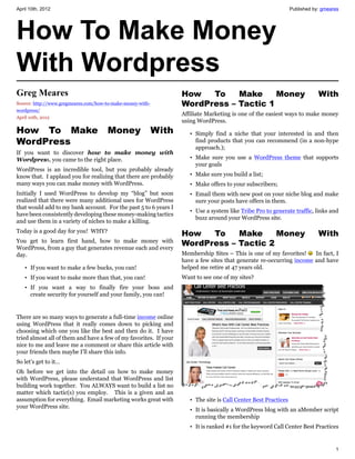 April 10th, 2012                                                                                                 Published by: gmeares




How To Make Money
With Wordpress
Greg Meares                                                        How   To    Make     Money                                With
Source: http://www.gregmeares.com/how-to-make-money-with-          WordPress – Tactic 1
wordpress/
                                                                   Affiliate Marketing is one of the easiest ways to make money
April 10th, 2012
                                                                   using WordPress.
How To Make                           Money                 With      • Simply find a niche that your interested in and then
WordPress                                                               find products that you can recommend (in a non-hype
                                                                        approach.);
If you want to discover how to make money with
Wordpress, you came to the right place.                               • Make sure you use a WordPress theme that supports
                                                                        your goals
WordPress is an incredible tool, but you probably already
know that. I applaud you for realizing that there are probably        • Make sure you build a list;
many ways you can make money with WordPress.                          • Make offers to your subscribers;
Initially I used WordPress to develop my “blog” but soon              • Email them with new post on your niche blog and make
realized that there were many additional uses for WordPress             sure your posts have offers in them.
that would add to my bank account. For the past 5 to 6 years I
                                                                      • Use a system like Tribe Pro to generate traffic, links and
have been consistently developing these money-making tactics
                                                                        buzz around your WordPress site.
and use them in a variety of niches to make a killing.
Today is a good day for you! WHY?
                                                                   How   To    Make     Money                                With
You get to learn first hand, how to make money with
WordPress, from a guy that generates revenue each and every
                                                                   WordPress – Tactic 2
day.                                                               Membership Sites – This is one of my favorites!    In fact, I
                                                                   have a few sites that generate re-occurring income and have
   • If you want to make a few bucks, you can!                     helped me retire at 47 years old.
   • If you want to make more than that, you can!                  Want to see one of my sites?
   • If you want a way to finally fire your boss and
     create security for yourself and your family, you can!


There are so many ways to generate a full-time income online
using WordPress that it really comes down to picking and
choosing which one you like the best and then do it. I have
tried almost all of them and have a few of my favorites. If your
nice to me and leave me a comment or share this article with
your friends then maybe I’ll share this info.
So let’s get to it…
Oh before we get into the detail on how to make money
with WordPress, please understand that WordPress and list
building work together. You ALWAYS want to build a list no
matter which tactic(s) you employ. This is a given and an
assumption for everything. Email marketing works great with           • The site is Call Center Best Practices
your WordPress site.
                                                                      • It is basically a WordPress blog with an aMember script
                                                                        running the membership
                                                                      • It is ranked #1 for the keyword Call Center Best Practices


                                                                                                                                    1
 