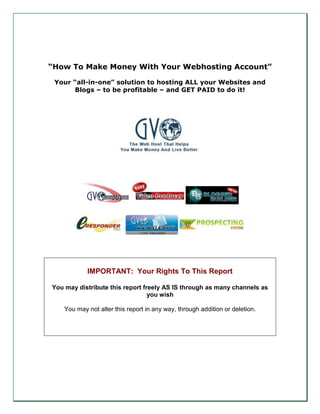 “How To Make Money With Your Webhosting Account”

 Your “all-in-one” solution to hosting ALL your Websites and
      Blogs – to be profitable – and GET PAID to do it!




            IMPORTANT: Your Rights To This Report

You may distribute this report freely AS IS through as many channels as
                                 you wish

    You may not alter this report in any way, through addition or deletion.
 