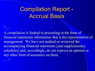 Compilation Report -Compilation Report -
Accrual BasisAccrual Basis
“. . .
A compilation is limited to presenting in the form of
financial statements information that is the representation of
management. We have not audited or reviewed the
accompanying financial statements [and supplementary
schedules] and, accordingly, do not express an opinion or
any other form of assurance on them.
. . .”
 