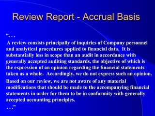 Review Report - Accrual BasisReview Report - Accrual Basis
“. . .
A review consists principally of inquiries of Company personnel
and analytical procedures applied to financial data. It is
substantially less in scope than an audit in accordance with
generally accepted auditing standards, the objective of which is
the expression of an opinion regarding the financial statements
taken as a whole. Accordingly, we do not express such an opinion.
Based on our review, we are not aware of any material
modifications that should be made to the accompanying financial
statements in order for them to be in conformity with generally
accepted accounting principles.
. . .”
 