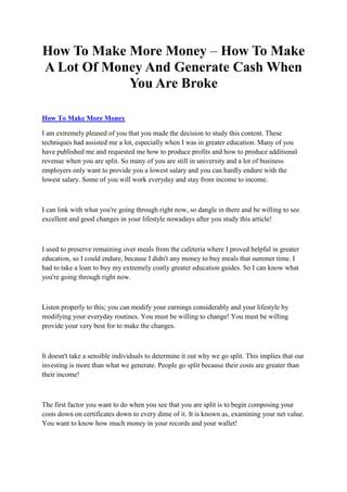 How To Make More Money – How To Make
A Lot Of Money And Generate Cash When
            You Are Broke

How To Make More Money

I am extremely pleased of you that you made the decision to study this content. These
techniques had assisted me a lot, especially when I was in greater education. Many of you
have published me and requested me how to produce profits and how to produce additional
revenue when you are split. So many of you are still in university and a lot of business
employers only want to provide you a lowest salary and you can hardly endure with the
lowest salary. Some of you will work everyday and stay from income to income.



I can link with what you're going through right now, so dangle in there and be willing to see
excellent and good changes in your lifestyle nowadays after you study this article!



I used to preserve remaining over meals from the cafeteria where I proved helpful in greater
education, so I could endure, because I didn't any money to buy meals that summer time. I
had to take a loan to buy my extremely costly greater education guides. So I can know what
you're going through right now.



Listen properly to this; you can modify your earnings considerably and your lifestyle by
modifying your everyday routines. You must be willing to change! You must be willing
provide your very best for to make the changes.



It doesn't take a sensible individuals to determine it out why we go split. This implies that our
investing is more than what we generate. People go split because their costs are greater than
their income!



The first factor you want to do when you see that you are split is to begin composing your
costs down on certificates down to every dime of it. It is known as, examining your net value.
You want to know how much money in your records and your wallet!
 