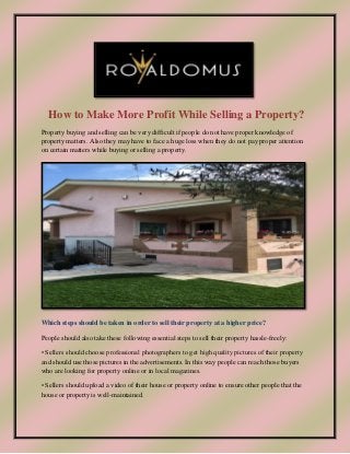 How to Make More Profit While Selling a Property?
Property buying and selling can be very difficult if people do not have proper knowledge of
property matters. Also they may have to face a huge loss when they do not pay proper attention
on certain matters while buying or selling a property.
Which steps should be taken in order to sell their property at a higher price?
People should also take these following essential steps to sell their property hassle-freely:
• Sellers should choose professional photographers to get high quality pictures of their property
and should use those pictures in the advertisements. In this way people can reach those buyers
who are looking for property online or in local magazines.
• Sellers should upload a video of their house or property online to ensure other people that the
house or property is well-maintained.
 