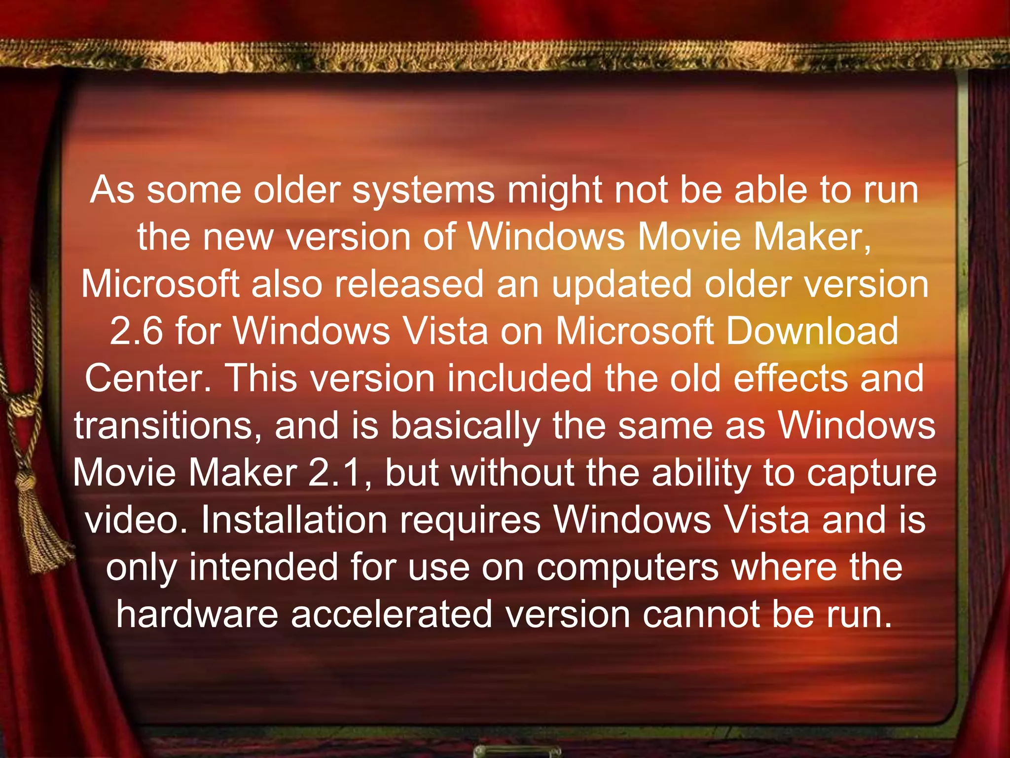 As some older systems might not be able to run
the new version of Windows Movie Maker,
Microsoft also released an updated older version
2.6 for Windows Vista on Microsoft Download
Center. This version included the old effects and
transitions, and is basically the same as Windows
Movie Maker 2.1, but without the ability to capture
video. Installation requires Windows Vista and is
only intended for use on computers where the
hardware accelerated version cannot be run.
 