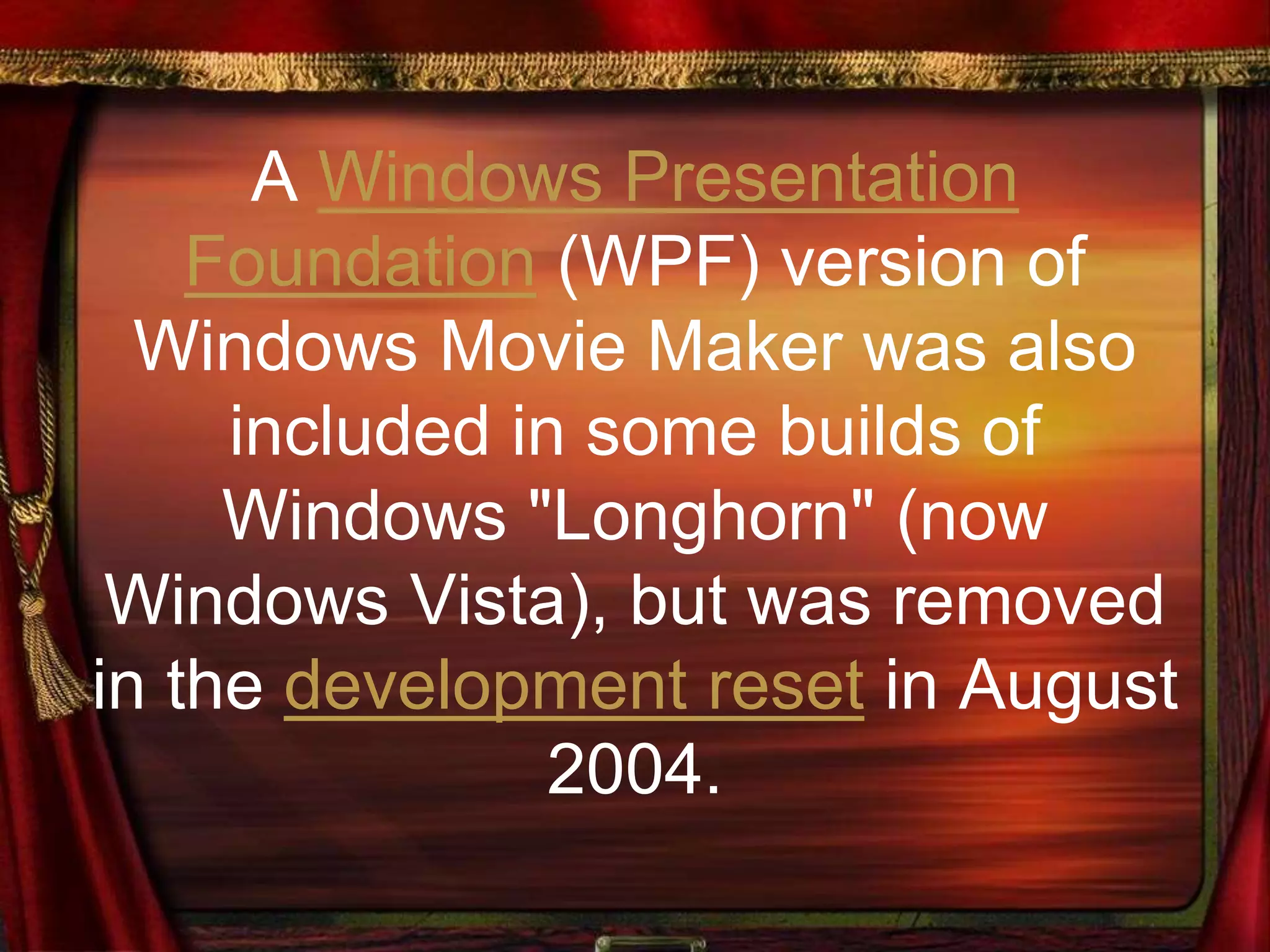 A Windows Presentation
Foundation (WPF) version of
Windows Movie Maker was also
included in some builds of
Windows "Longhorn" (now
Windows Vista), but was removed
in the development reset in August
2004.
 