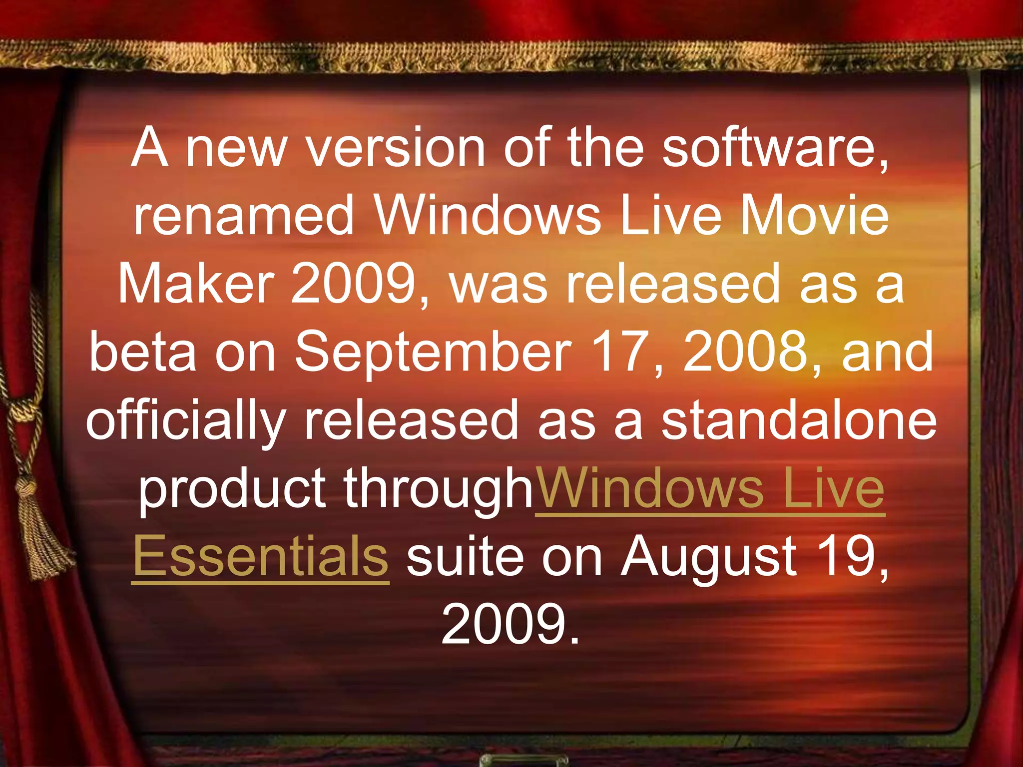 A new version of the software,
renamed Windows Live Movie
Maker 2009, was released as a
beta on September 17, 2008, and
officially released as a standalone
product throughWindows Live
Essentials suite on August 19,
2009.
 