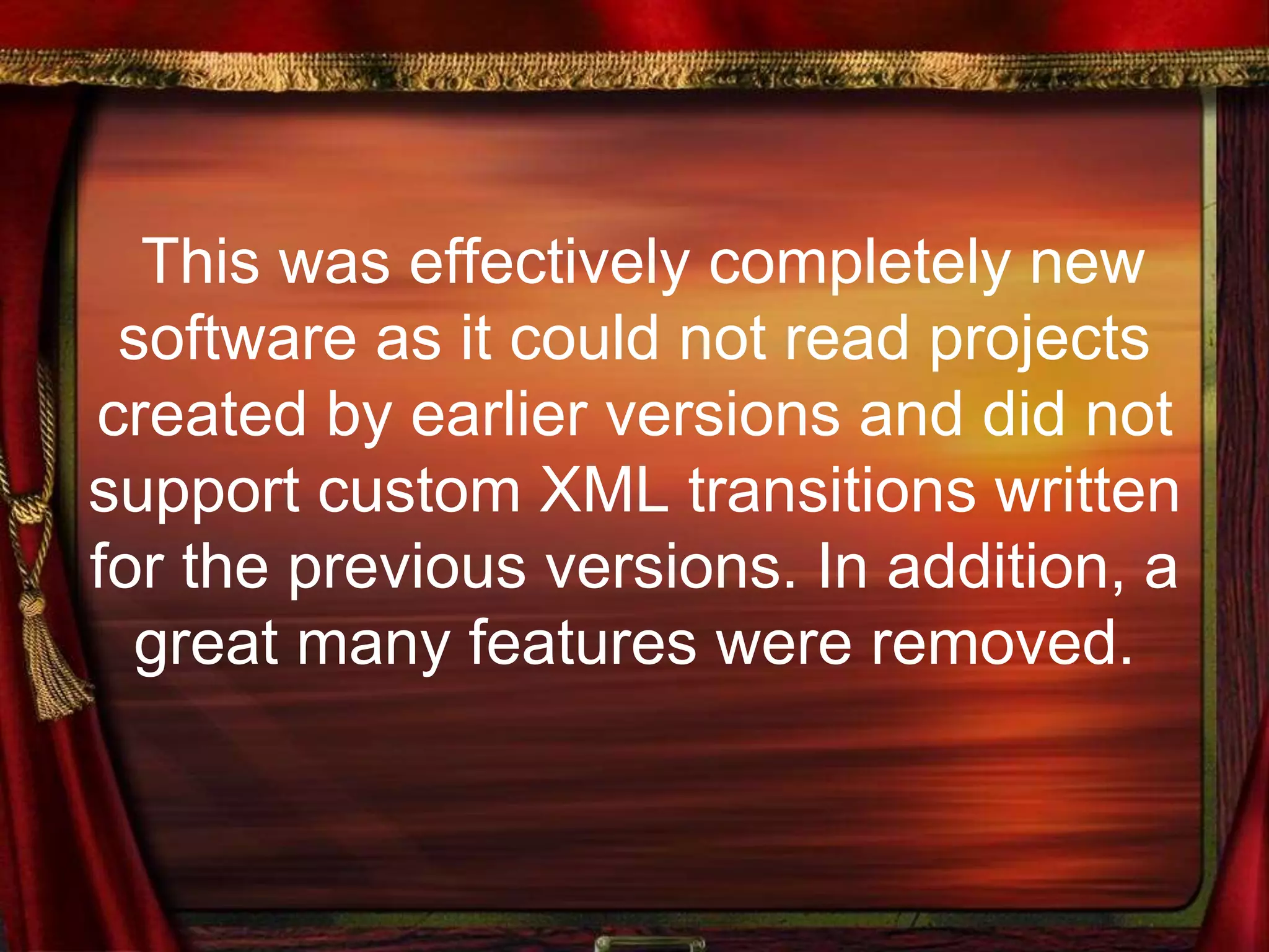 This was effectively completely new
software as it could not read projects
created by earlier versions and did not
support custom XML transitions written
for the previous versions. In addition, a
great many features were removed.
 