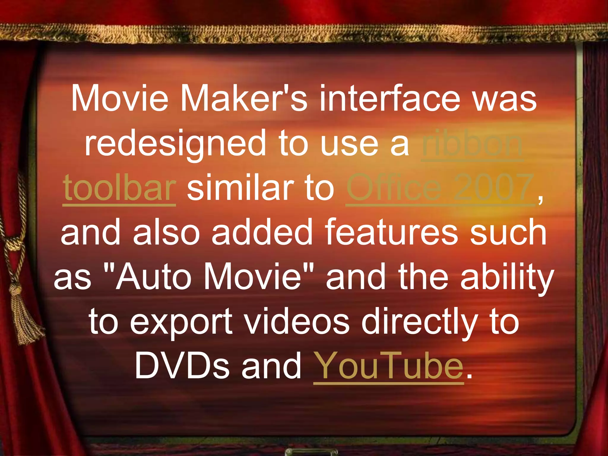 Movie Maker's interface was
redesigned to use a ribbon
toolbar similar to Office 2007,
and also added features such
as "Auto Movie" and the ability
to export videos directly to
DVDs and YouTube.
 