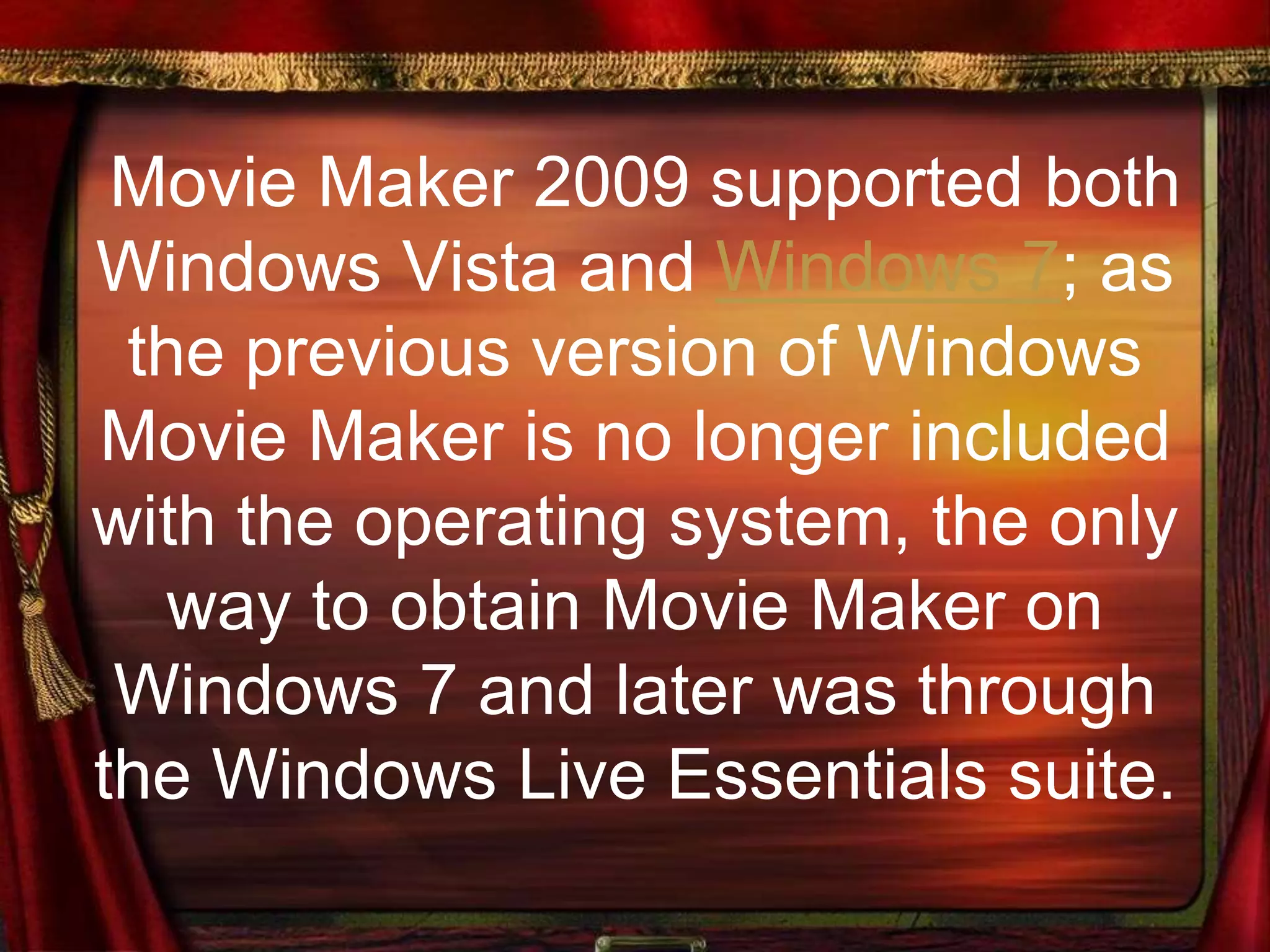 Movie Maker 2009 supported both
Windows Vista and Windows 7; as
the previous version of Windows
Movie Maker is no longer included
with the operating system, the only
way to obtain Movie Maker on
Windows 7 and later was through
the Windows Live Essentials suite.
 