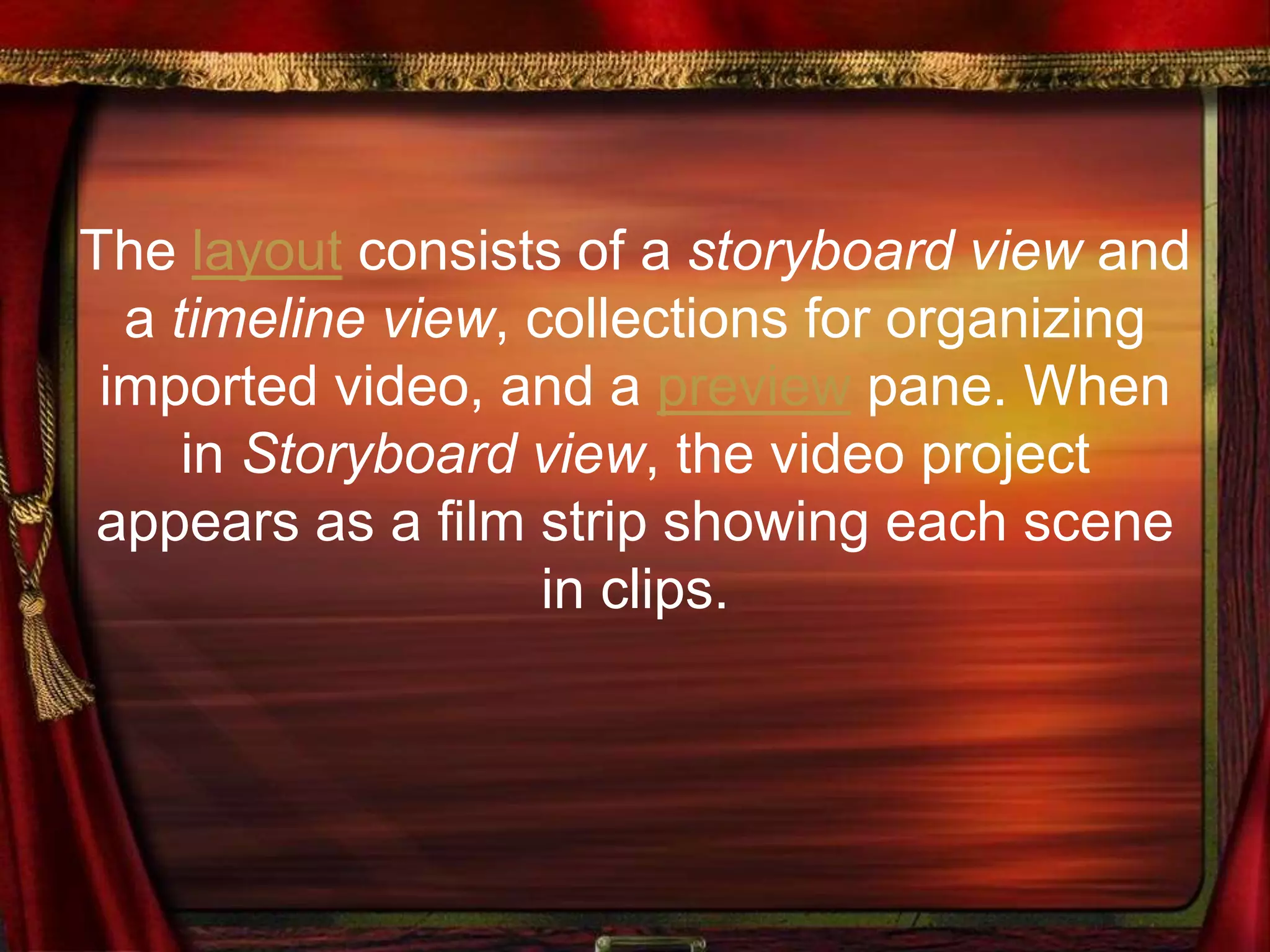 The layout consists of a storyboard view and
a timeline view, collections for organizing
imported video, and a preview pane. When
in Storyboard view, the video project
appears as a film strip showing each scene
in clips.
 