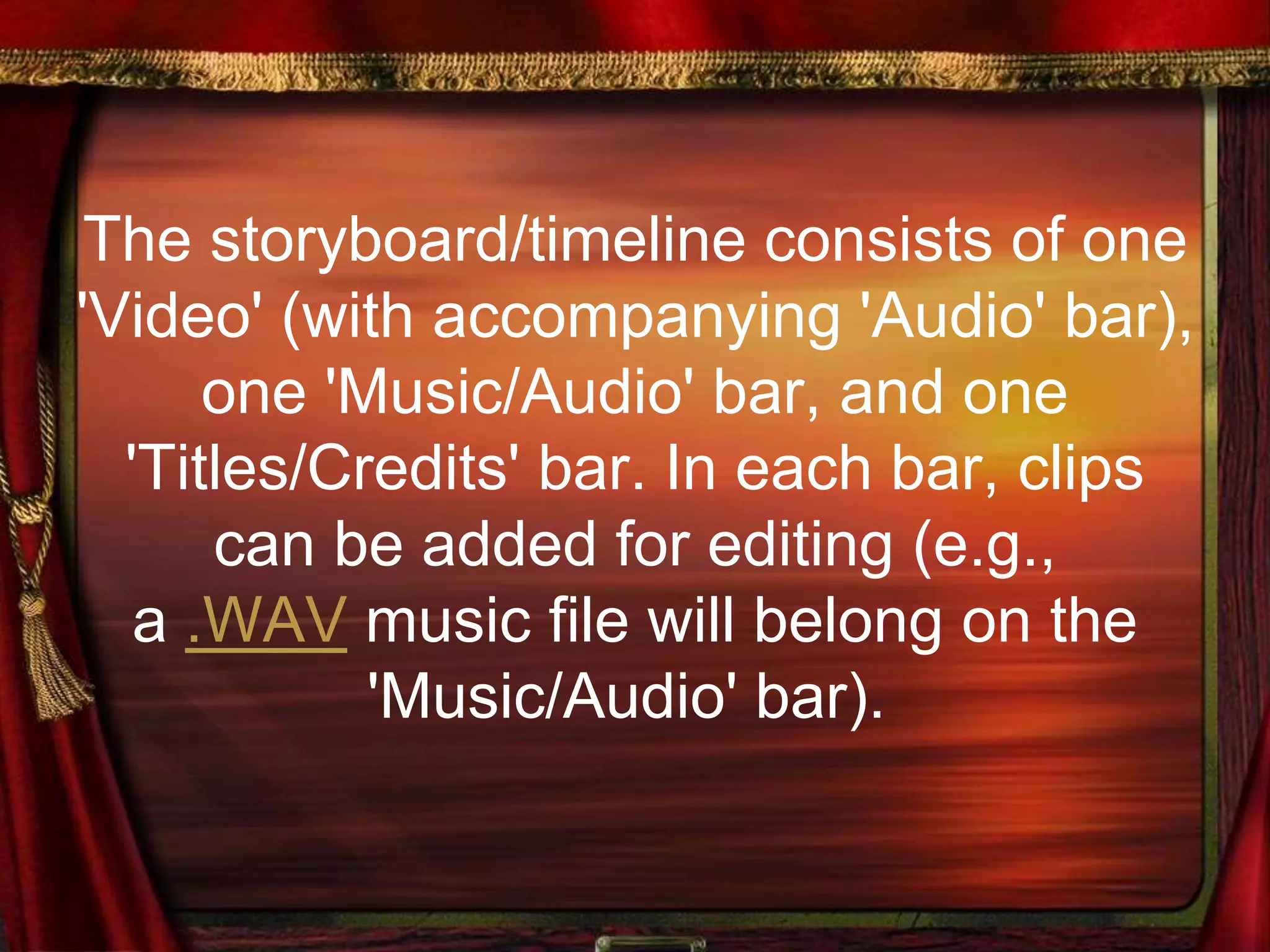 The storyboard/timeline consists of one
'Video' (with accompanying 'Audio' bar),
one 'Music/Audio' bar, and one
'Titles/Credits' bar. In each bar, clips
can be added for editing (e.g.,
a .WAV music file will belong on the
'Music/Audio' bar).
 