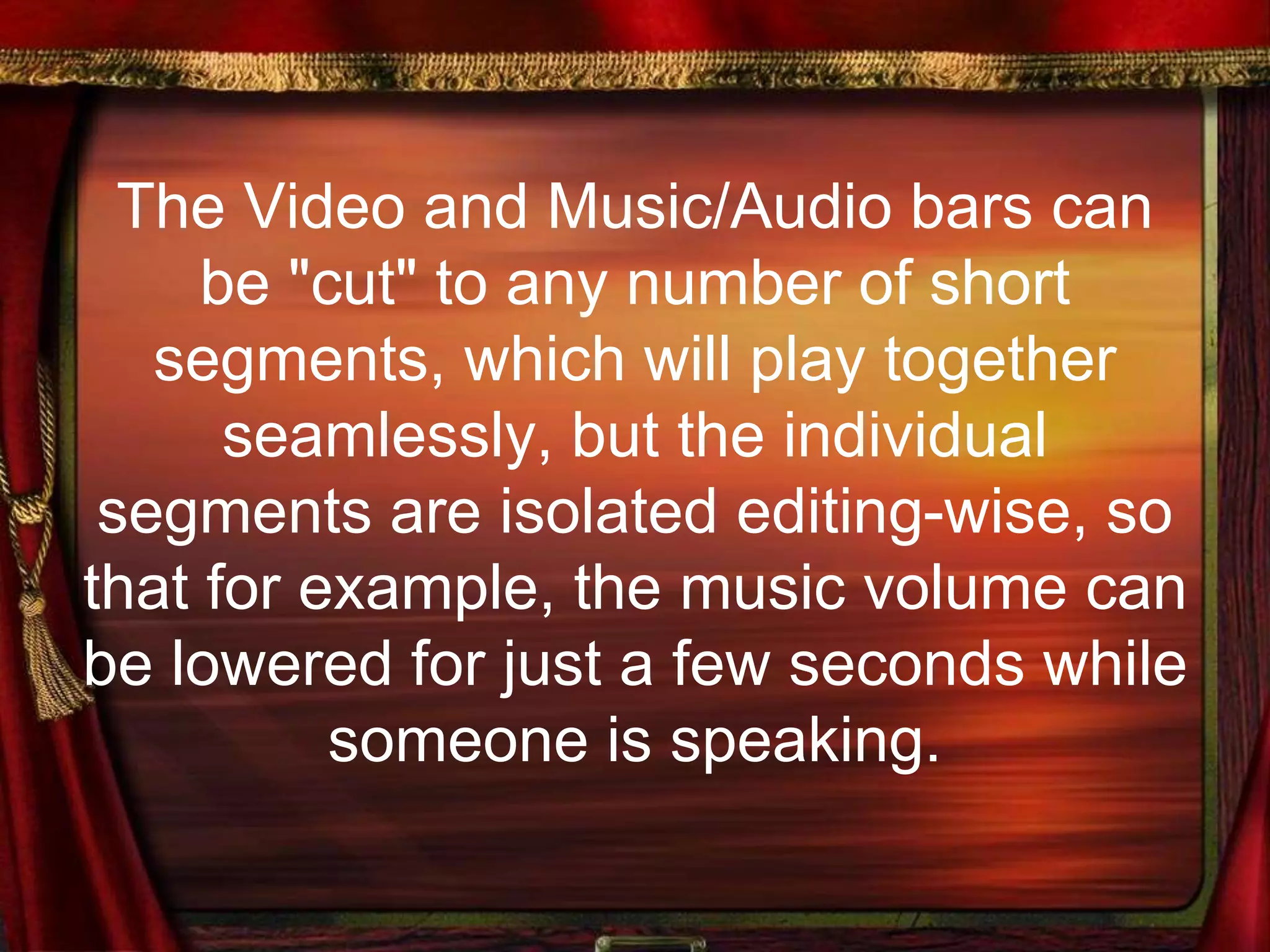 The Video and Music/Audio bars can
be "cut" to any number of short
segments, which will play together
seamlessly, but the individual
segments are isolated editing-wise, so
that for example, the music volume can
be lowered for just a few seconds while
someone is speaking.
 