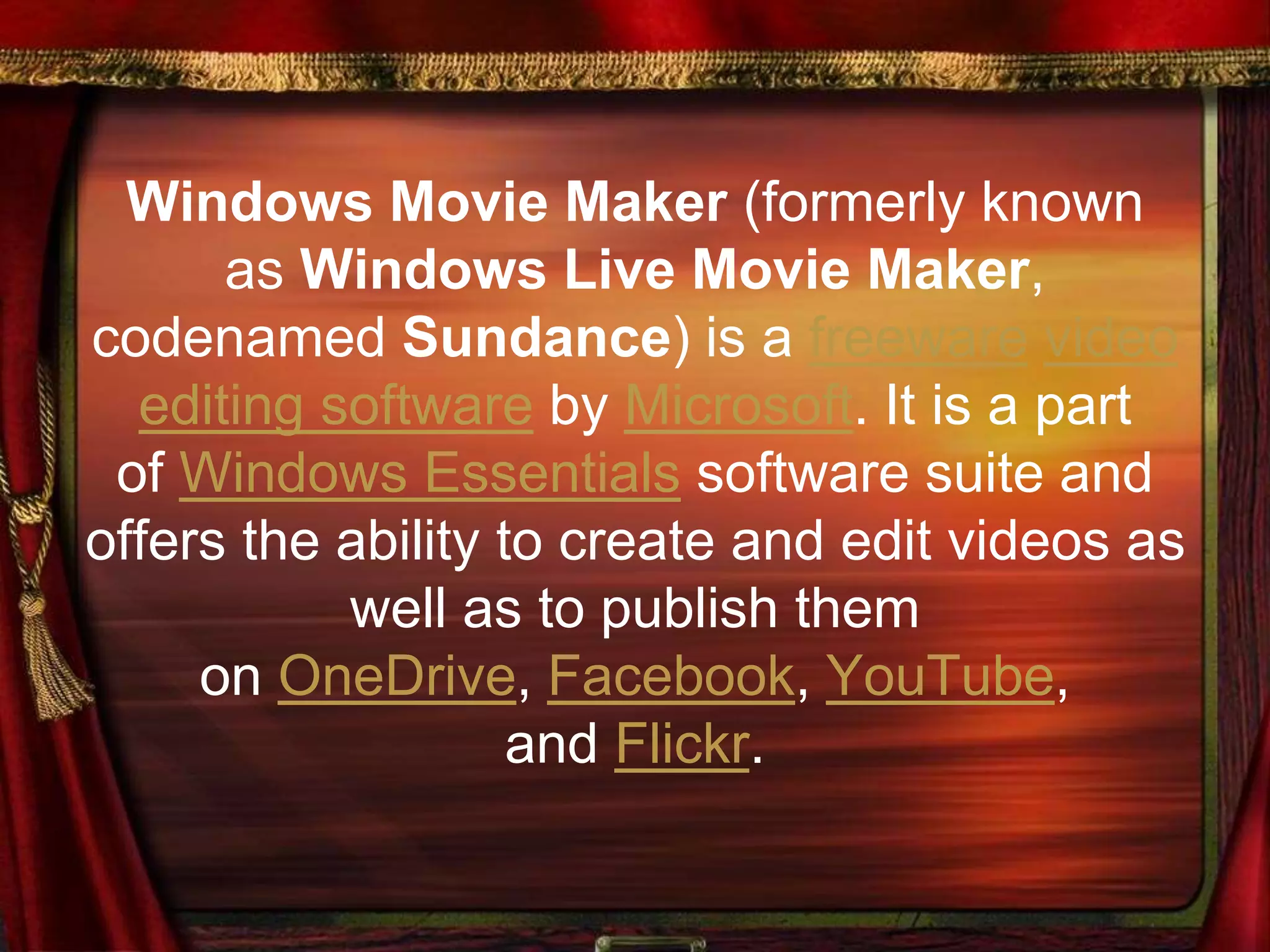 Windows Movie Maker (formerly known
as Windows Live Movie Maker,
codenamed Sundance) is a freeware video
editing software by Microsoft. It is a part
of Windows Essentials software suite and
offers the ability to create and edit videos as
well as to publish them
on OneDrive, Facebook, YouTube,
and Flickr.
 