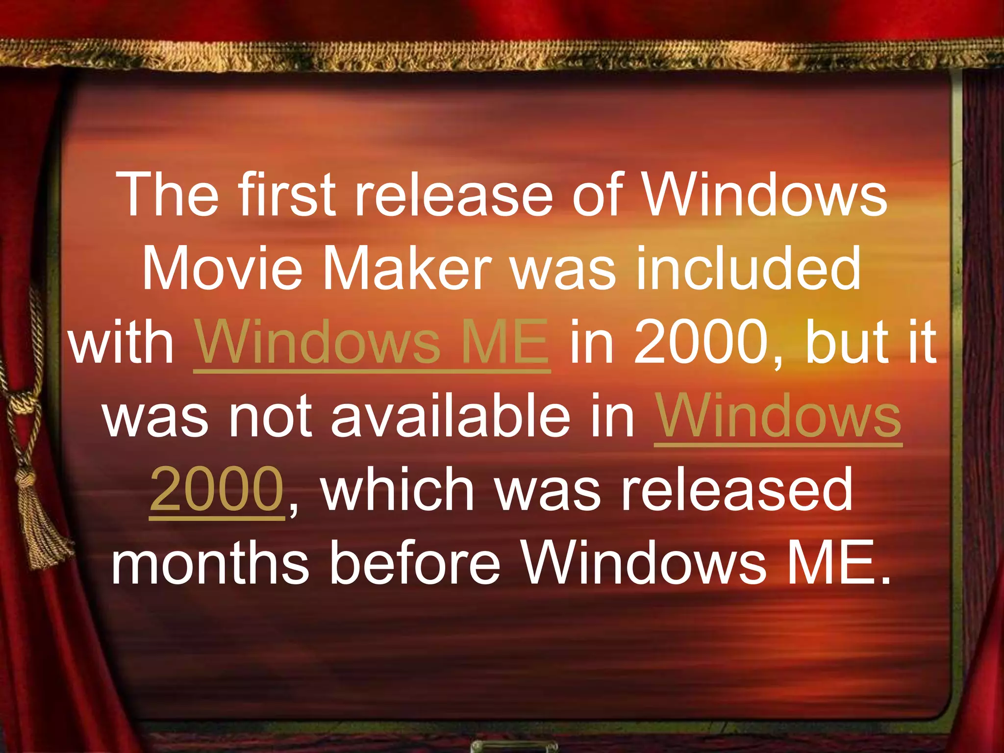 The first release of Windows
Movie Maker was included
with Windows ME in 2000, but it
was not available in Windows
2000, which was released
months before Windows ME.
 