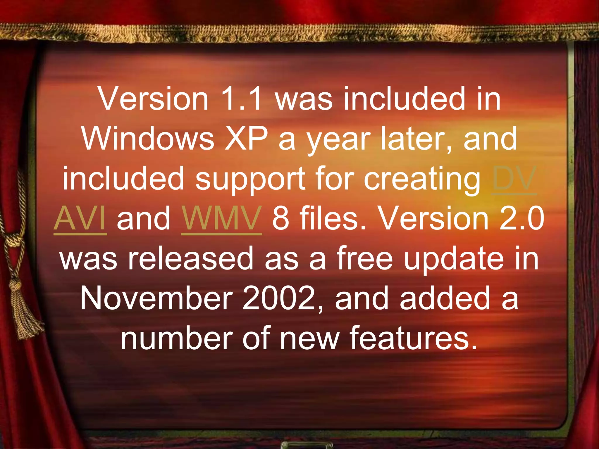 Version 1.1 was included in
Windows XP a year later, and
included support for creating DV
AVI and WMV 8 files. Version 2.0
was released as a free update in
November 2002, and added a
number of new features.
 