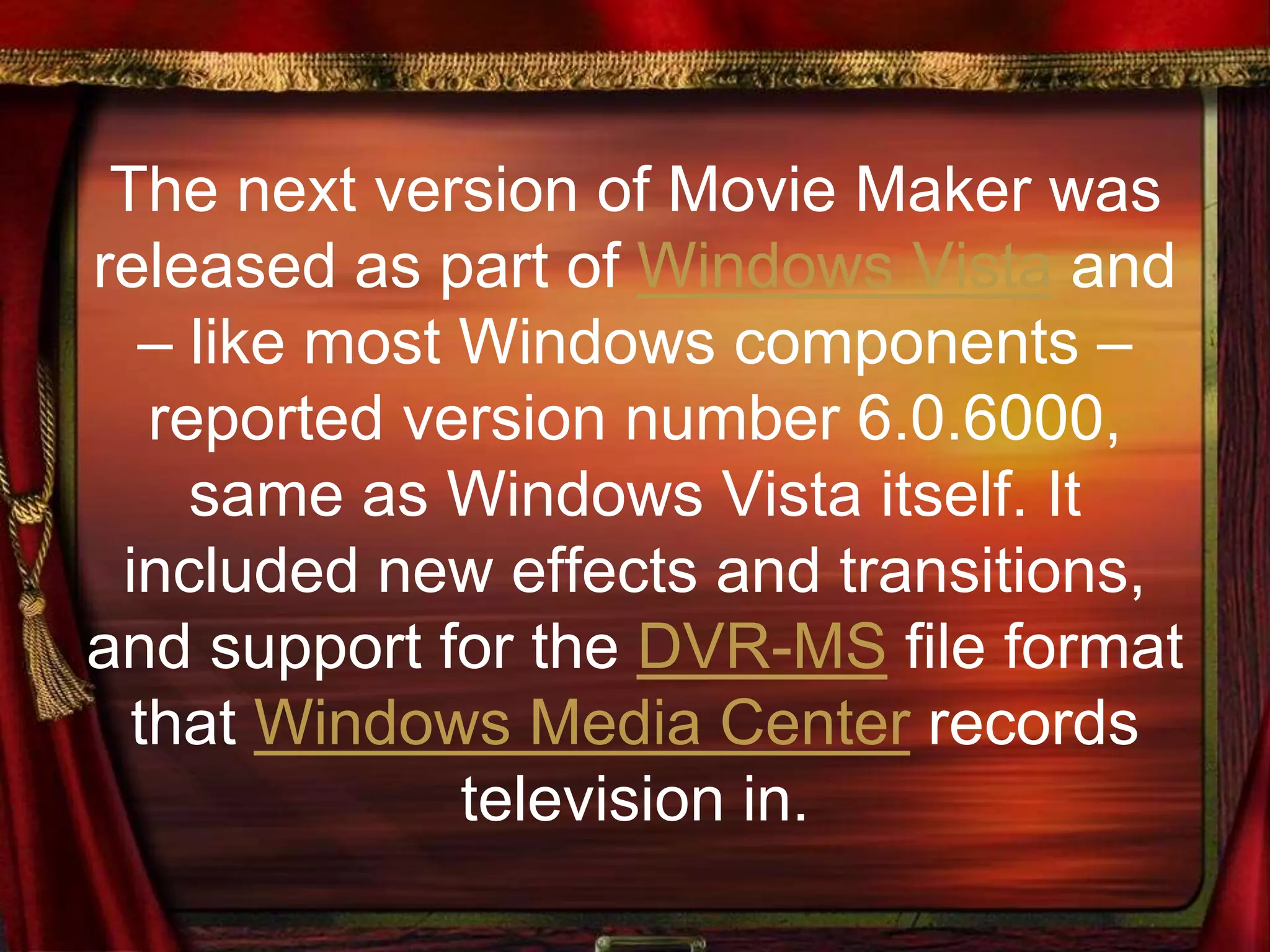 The next version of Movie Maker was
released as part of Windows Vista and
– like most Windows components –
reported version number 6.0.6000,
same as Windows Vista itself. It
included new effects and transitions,
and support for the DVR-MS file format
that Windows Media Center records
television in.
 