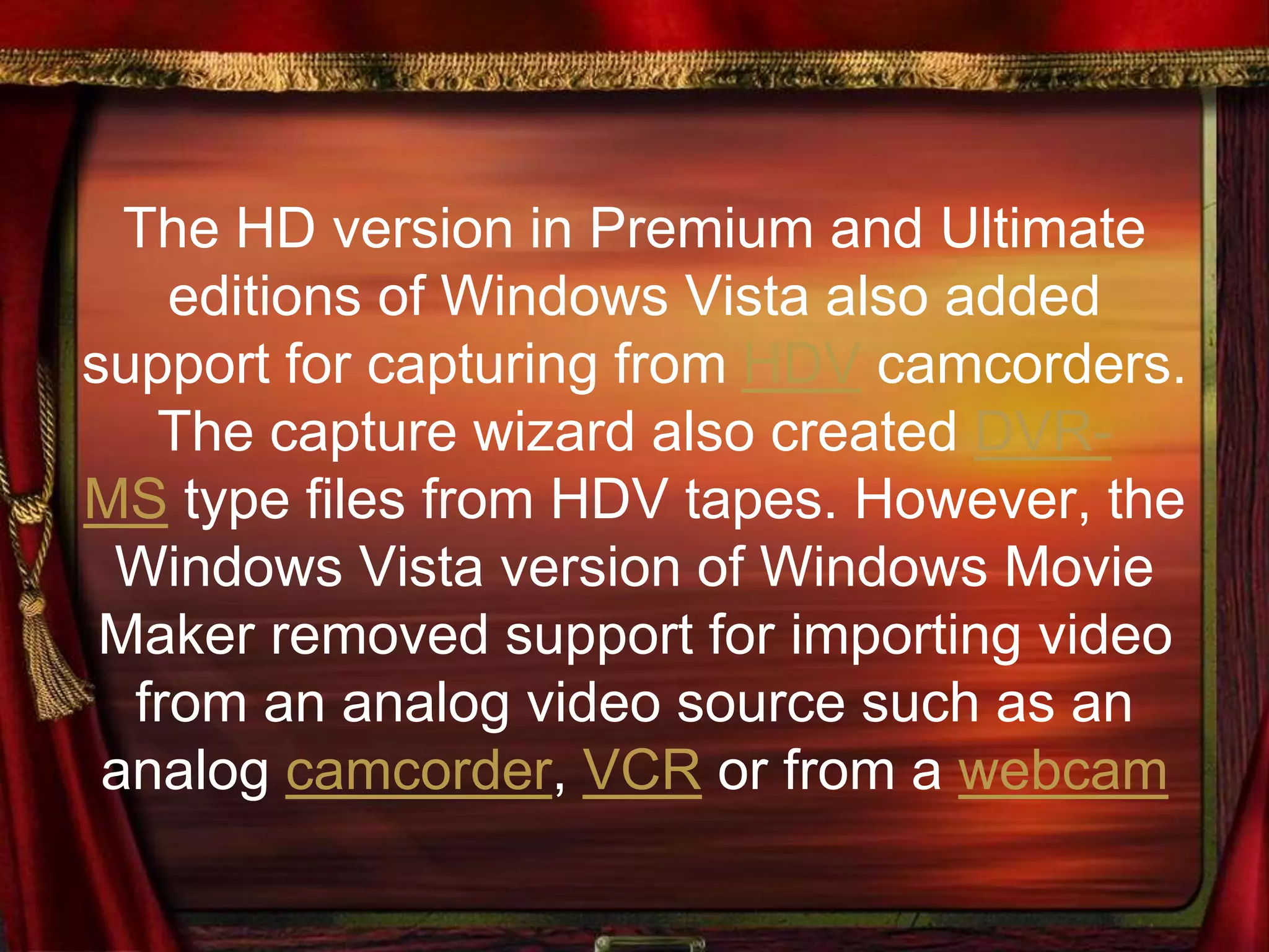 The HD version in Premium and Ultimate
editions of Windows Vista also added
support for capturing from HDV camcorders.
The capture wizard also created DVR-
MS type files from HDV tapes. However, the
Windows Vista version of Windows Movie
Maker removed support for importing video
from an analog video source such as an
analog camcorder, VCR or from a webcam
 