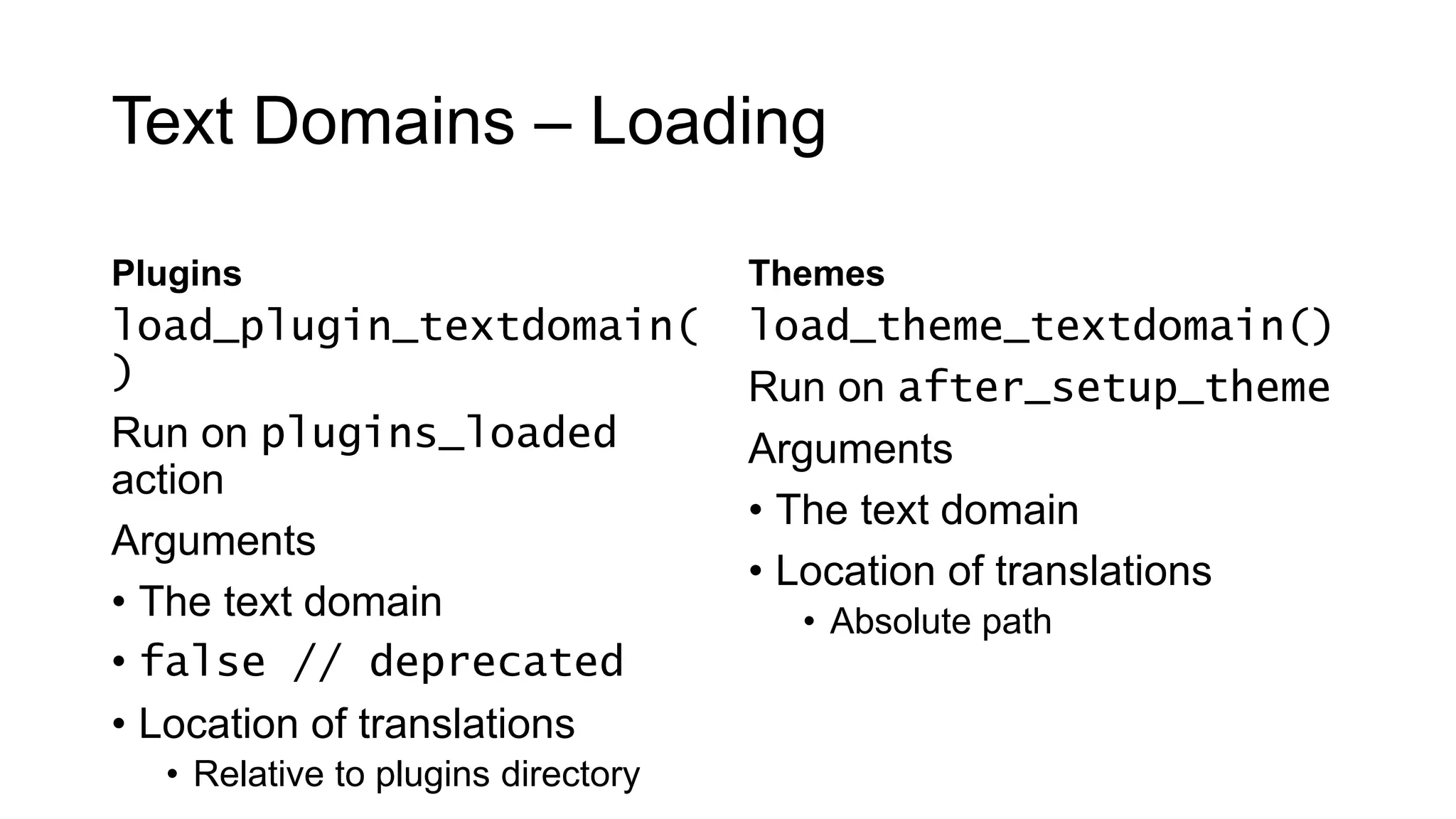 Text Domains – Loading
Plugins
load_plugin_textdomain(
)
Run on plugins_loaded
action
Arguments
• The text domain
• false // deprecated
• Location of translations
• Relative to plugins directory
Themes
load_theme_textdomain()
Run on after_setup_theme
Arguments
• The text domain
• Location of translations
• Absolute path
 
