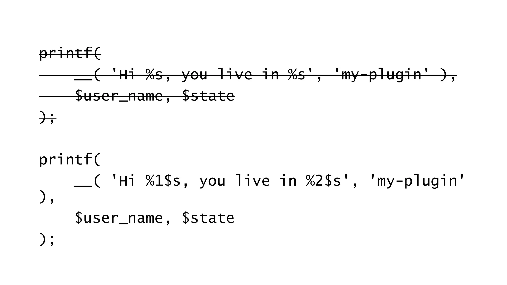 printf(
__( 'Hi %s, you live in %s', 'my-plugin' ),
$user_name, $state
);
printf(
__( 'Hi %1$s, you live in %2$s', 'my-plugin'
),
$user_name, $state
);
 
